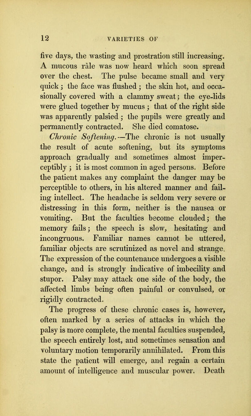 five days, the wasting and prostration still increasing. A mucous rale was now heard which soon spread over the chest. The pulse became small and very quick; the face was flushed ; the skin hot, and occa- sionally covered with a clammy sweat; the eye-lids were glued together by mucus ; that of the right side was apparently palsied; the pupils were greatly and permanently contracted. She died comatose. Chronic SofteniJig.—The chronic is not usually the result of acute softening, but its symptoms approach gradually and sometimes almost imper- ceptibly ; it is most common in aged persons. Before the patient makes any complaint the danger may be perceptible to others, in his altered manner and fail- ing intellect. The headache is seldom very severe or distressing in this form, neither is the nausea or vomiting. But the faculties become clouded; the memory fails; the speech is slow, hesitating and incongruous. Familiar names cannot be uttered, familiar objects are scrutinized as novel and strange. The expression of the countenance undergoes a visible change, and is strongly indicative of imbecility and stupor. Palsy may attack one side of the body, the affected limbs being often painful or convulsed, or rigidly contracted. The progress of these chronic cases is, however, often marked by a series of attacks in which the palsy is more complete, the mental faculties suspended, the speech entirely lost, and sometimes sensation and voluntary motion temporarily annihilated. From this state the patient will emerge, and regain a certain amount of intelligence and muscular power. Death