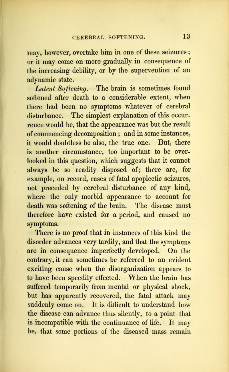 may, however, overtake him in one of these seizures; or it may come on more gradually in consequence of the increasing debility, or by the supervention of an adynamic state. Latent Softening.—The brain is sometimes found softened after death to a considerable extent, when there had been no symptoms whatever of cerebral disturbance. The simplest explanation of this occur- rence would be, that the appearance was but the result of commencing decomposition; and in some instances, it would doubtless be also, the true one. But, there is another circumstance, too important to be over- looked in this question, which suggests that it cannot always be so readily disposed of; there are, for example, on record, cases of fatal apoplectic seizures, not preceded by cerebral disturbance of any kind, where the only morbid appearance to account for death was softening of the brain. The disease must therefore have existed for a period, and caused no symptoms. There is no proof that in instances of this kind the disorder advances very tardily, and that the symptoms are in consequence imperfectly developed. On the contrary, it can sometimes be referred to an evident exciting cause when the disorganization appears to to have been speedily effected. When the brain has suflfered temporarily from mental or physical shock, but has apparently recovered, the fatal attack may suddenly come on. It is difficult to understand how the disease can advance thus silently, to a point that is incompatible with the continuance of life. It may be, that some portions of the diseased mass remain