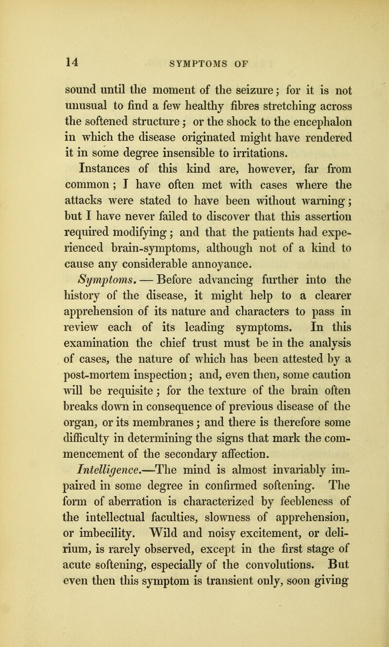 sound until the moment of the seizure; for it is not unusual to find a few healthy fibres stretching across the softened structure; or the shock to the encephalon in which the disease originated might have rendered it in some degree insensible to irritations. Instances of this kind are, however, far from common ; I have often met with cases where the attacks were stated to have been without warning; but I have never failed to discover that this assertion required modifying; and that the patients had expe- rienced brain-symptoms, although not of a kind to cause any considerable annoyance. Symptoms, — Before advancing further into the history of the disease, it might help to a clearer apprehension of its nature and characters to pass in review each of its leading symptoms. In this examination the chief trust must be in the analysis of cases, the nature of which has been attested by a post-mortem inspection; and, even then, some caution will be requisite; for the texture of the brain often breaks down in consequence of previous disease of the organ, or its membranes; and there is therefore some difficulty in determining the signs that mark the com- mencement of the secondary afiection. Intelligence,—-The mind is almost invariably im- paired in some degree in confirmed softening. The form of aberration is characterized by feebleness of the intellectual faculties, slowness of apprehension, or imbecility. Wild and noisy excitement, or deli- rium, is rarely observed, except in the first stage of acute softening, especially of the convolutions. But even then this symptom is transient only, soon giving