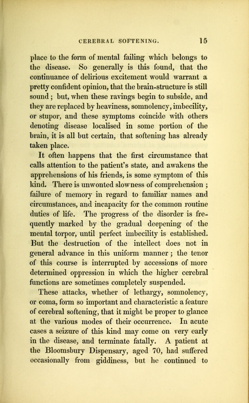 place to the form of mental failing which belongs to the disease. So generally is this found, that the continuance of delirious excitement would warrant a pretty confident opinion, that the brain-structure is still sound; but, when these ravings begin to subside, and they are replaced by heaviness, somnolency, imbecility, or stupor, and these symptoms coincide with others denoting disease localised in some portion of the brain, it is all but certain, that softening has already taken place. It often happens that the first circumstance that calls attention to the patient's state, and awakens the apprehensions of his friends, is some symptom of this kind. There is unwonted slowness of comprehension ; failure of memory in regard to familiar names and circumstances, and incapacity for the common routine duties of life. The progress of the disorder is fre- quently marked by the gradual deepening of the mental torpor, until perfect imbecility is established. But the destruction of the intellect does not in general advance in this uniform manner; the tenor of this course is interrupted by accessions of more determined oppression in which the higher cerebral functions are sometimes completely suspended. These attacks, whether of lethargy, somnolency, or coma, form so important and characteristic a feature of cerebral softening, that it might be proper to glance at tlie various modes of their occurrence. In acute cases a seizure of this kind may come on very early in the disease, and terminate fatally. A patient at the Bloomsbury Dispensary, aged 70, had suffered occasionally from giddiness, but he continued to