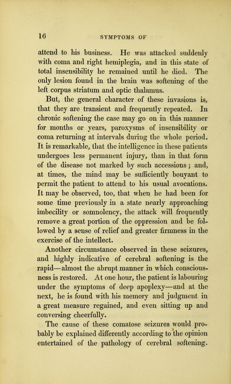 attend to his business. He was attacked suddenly with coma and right hemiplegia, and in this state of total insensibility he remained until he died. The only lesion found in the brain was softening of the left corpus striatum and optic thalamus. But, the general character of these invasions is, that they are transient and frequently repeated. In chronic softening the case may go on in this manner for months or years, paroxysms of insensibility or coma returning at intervals during the whole period. It is remarkable, that the intelligence in these patients undergoes less permanent injury, than in that form of the disease not marked by such accessions; and, at times, the mind may be sufficiently bouyant to permit the patient to attend to his usual avocations. It may be observed, too, that when he had been for some time previously in a state nearly approaching imbecility or somnolency, the attack will frequently remove a great portion of the oppression and be fol- lowed by a sense of relief and greater firmness in the exercise of the intellect. Another circumstance observed in these seizures, and highly indicative of cerebral softening is the rapid—almost the abrupt manner in which conscious- ness is restored. At one hour, the patient is labouring under the symptoms of deep apoplexy—and at the next, he is found with his memory and judgment in a great measure regained, and even sitting up and conversing cheerfully. The cause of these comatose seizures would pro- bably be explained differently according to the opinion entertained of the pathology of cerebral softening.