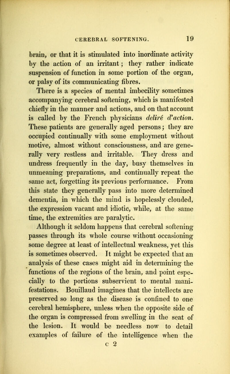 brain, or that it is stimulated into inordinate activity by the action of an irritant; they rather indicate suspension of function in some portion of the organ, or palsy of its communicating fibres. There is a species of mental imbecility sometimes accompanying cerebral softening, which is manifested chiefly in the manner and actions, and on that account is called by the French physicians delire cVaction. These patients are generally aged persons; they are occupied continually with some employment without motive, almost without consciousness, and are gene- rally very restless and irritable. They dress and undress frequently in the day, busy themselves in unmeaning preparations, and continually repeat the same act, forgetting its previous performance. From this state they generally pass into more determined dementia, in which the mind is hopelessly clouded, the expression vacant and idiotic, while, at the same time, the extremities are paralytic. Although it seldom happens that cerebral softening passes through its whole course without occasioning some degree at least of intellectual weakness, yet this is sometimes observed. It might be expected that an analysis of these cases might aid in determining the functions of the regions of the brain, and point espe- cially to the portions subservient to mental mani- festations. Bouillaud imagines that the intellects are preserved so long as the disease is confined to one cerebral hemisphere, unless when the opposite side of the organ is compressed from swelling in the seat of the lesion. It would be needless now to detail examples of failure of the intelligence when the c 2