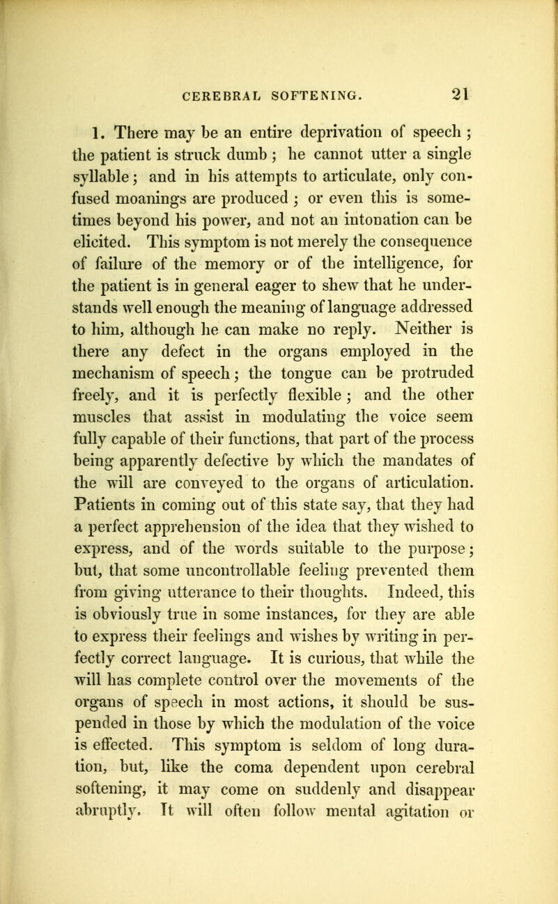 1. There may be an entire deprivation of speech ; the patient is struck dumb ; he cannot utter a single syllable; and in his attempts to articulate, only con- fused meanings are produced ; or even this is some- times beyond his power, and not an intonation can be elicited. This symptom is not merely the consequence of failure of the memory or of the intelligence, for the patient is in general eager to shew that he under- stands well enough the meamng of language addressed to him, although he can make no reply. Neither is there any defect in the organs employed in the mechanism of speech; the tongue can be protruded freely, and it is perfectly flexible ; and the other muscles that assist in modulating the voice seem fully capable of their functions, that part of the process being apparently defective by which the mandates of the will are conveyed to the organs of articulation. Patients in coming out of this state say, that they had a perfect apprehension of the idea that they wished to express, and of the words suitable to the purpose; but, that some uncontrollable feeling prevented them from giving utterance to their thoughts. Indeed, this is obviously true in some instances, for they are able to express their feelings and wishes by writing in per- fectly correct language. It is curious, that while the will has complete control over the movements of the organs of speech in most actions, it should be sus- pended in those by which the modulation of the voice is effected. This symptom is seldom of long dura- tion, but, like the coma dependent upon cerebral softening, it may come on suddenly and disaj)pear abruptly. It will often follow mental agitation or