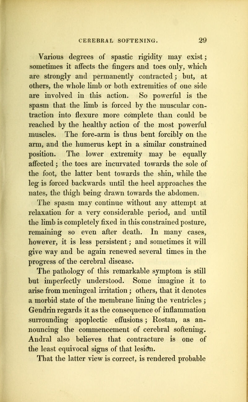 Various degrees of spastic rigidity may exist; sometimes it affects the fingers and toes only, which are strongly and permanently contracted; but, at others, the whole limb or both extremities of one side are involved in this action. So powerful is the spasm that the limb is forced by the muscular con- traction into flexure more complete than could be reached by the healthy action of the most powerful muscles. The fore-arm is thus bent forcibly on the arm, and the humerus kept in a similar constrained position. The lower extremity may be equally afiected; the toes are incurvated towards the sole of the foot, the latter bent towards the shin, while the leg is forced backwards until the heel approaches the nates, the thigh being drawn towards the abdomen. The spasm may continue without any attempt at relaxation for a very considerable period, and until the limb is completely fixed in this constrained posture, remaining so even after death. In many cases, however, it is less persistent; and sometimes it will give way and be again renewed several times in the progress of the cerebral disease. The pathology of this remarkable symptom is still but imperfectly understood. Some imagine it to arise from meningeal irritation ; others, that it denotes a morbid state of the membrane lining the ventricles ; Gendrin regards it as the consequence of inflammation surrounding apoplectic efiusions; Rostan, as an- nouncing the commencement of cerebral softening. Andral also believes that contracture is one of the least equivocal signs of that lesidfn. That the latter view is correct, is rendered probable