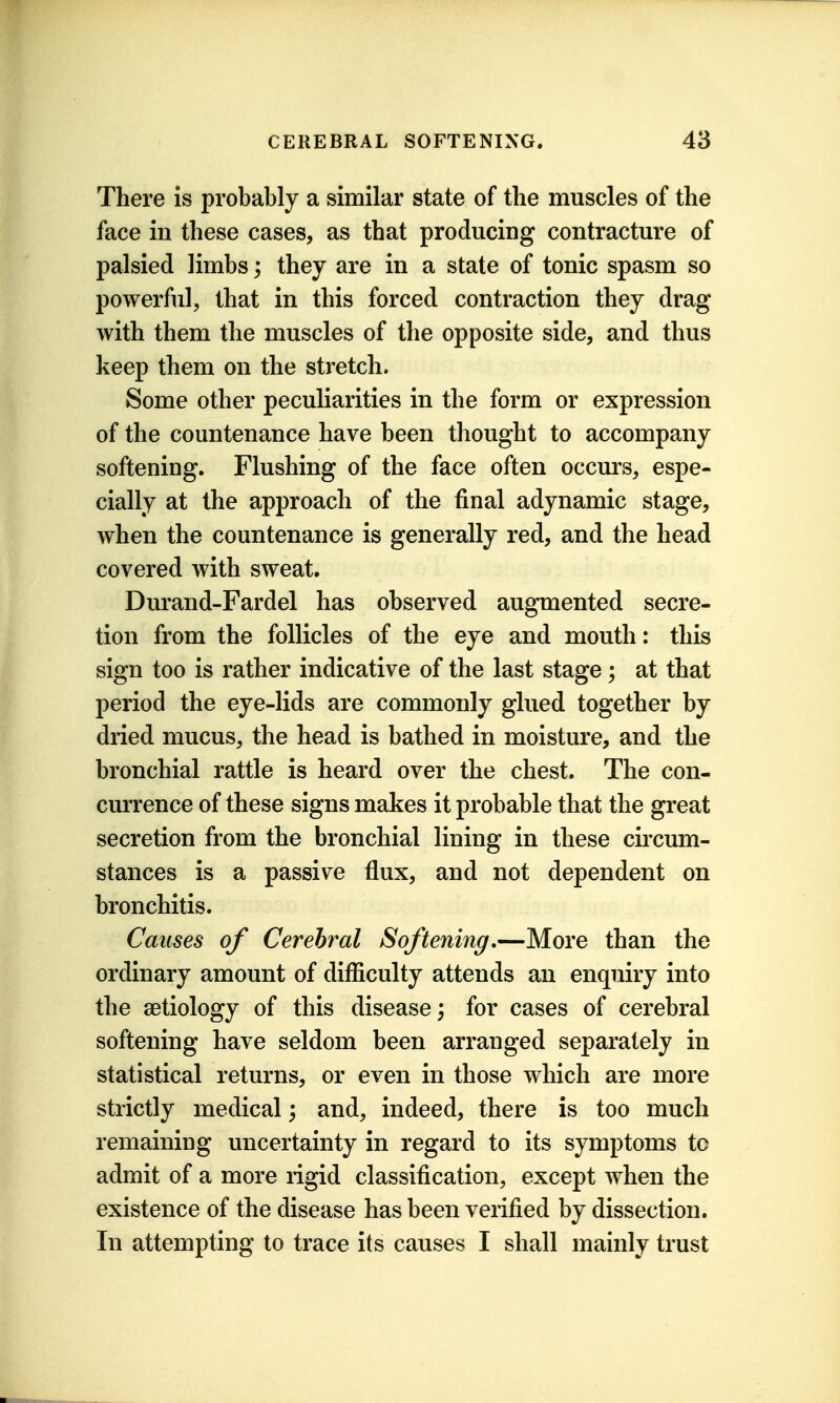 There is probably a similar state of the muscles of the face in these cases, as that producing contracture of palsied limbs; they are in a state of tonic spasm so powerful, that in this forced contraction they drag with them the muscles of the opposite side, and thus keep them on the stretch. Some other peculiarities in the form or expression of the countenance have been thought to accompany softening. Flushing of the face often occurs, espe- cially at the approach of the final adynamic stage, when the countenance is generally red, and the head covered with sweat. Durand-Fardel has observed augmented secre- tion from the follicles of the eye and mouth: this sign too is rather indicative of the last stage; at that period the eye-lids are commonly glued together by dried mucus, the head is bathed in moisture, and the bronchial rattle is heard over the chest. The con- currence of these signs makes it probable that the great secretion from the bronchial lining in these cii'cum- stances is a passive flux, and not dependent on bronchitis. Causes of Cerebral Softening,—More than the ordinary amount of difficulty attends an enquiry into the setiology of this disease; for cases of cerebral softening have seldom been arranged separately in statistical returns, or even in those which are more strictly medical; and, indeed, there is too much remaining uncertainty in regard to its symptoms to admit of a more rigid classification, except when the existence of the disease has been verified by dissection. In attempting to trace its causes I shall mainly trust