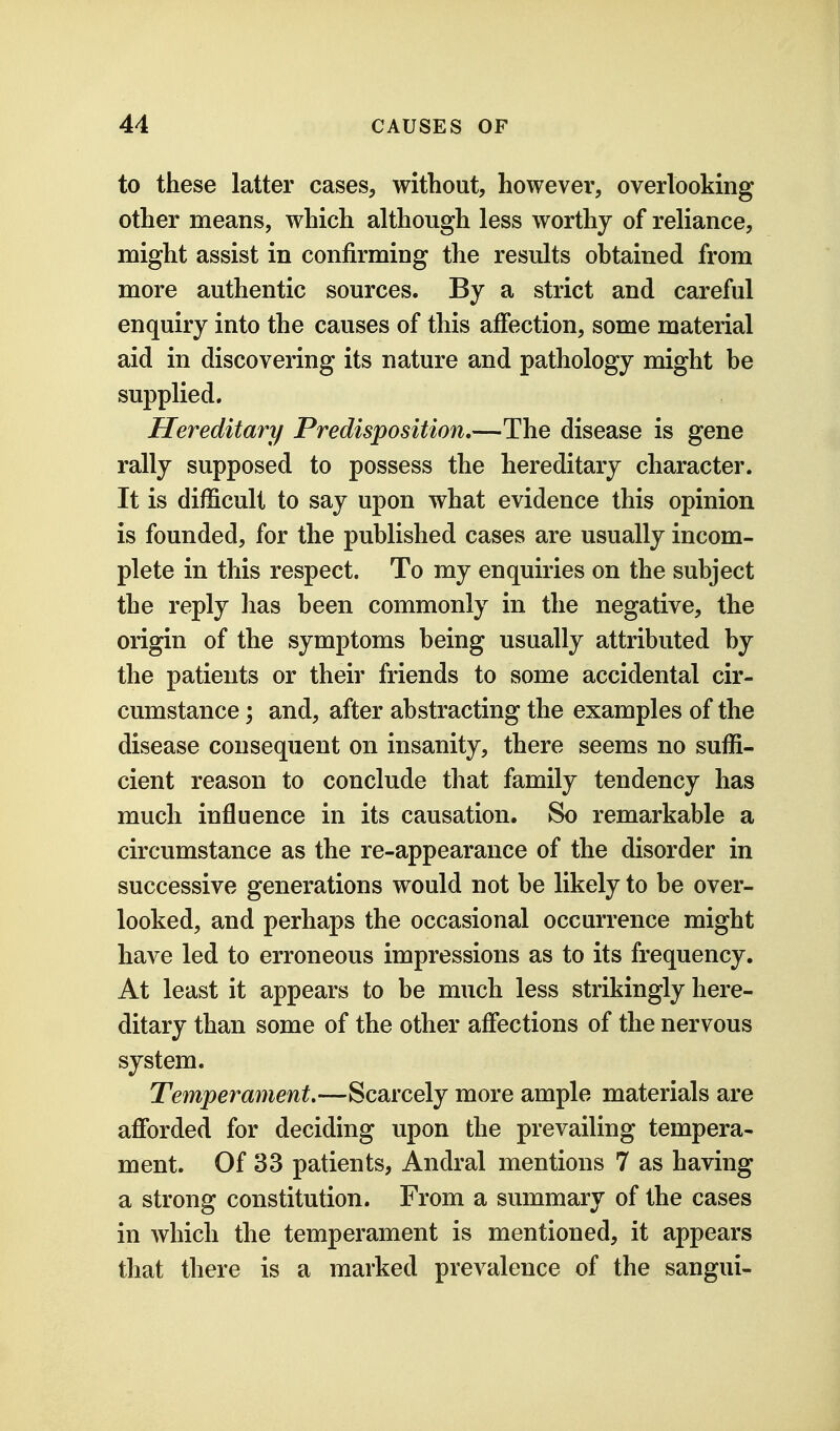 to these latter cases, without, however, overlooking other means, which although less worthy of reliance, might assist in confirming the results obtained from more authentic sources. By a strict and careful enquiry into the causes of this affection, some material aid in discovering its nature and pathology might be supplied. Hereditary Predisposition.—The disease is gene rally supposed to possess the hereditary character. It is difficult to say upon what evidence this opinion is founded, for the published cases are usually incom- plete in this respect. To my enquiries on the subject the reply lias been commonly in the negative, the origin of the symptoms being usually attributed by the patients or their friends to some accidental cir- cumstance ; and, after abstracting the examples of the disease consequent on insanity, there seems no suffi- cient reason to conclude that family tendency has much influence in its causation. So remarkable a circumstance as the re-appearance of the disorder in successive generations would not be likely to be over- looked, and perhaps the occasional occurrence might have led to erroneous impressions as to its frequency. At least it appears to be much less strikingly here- ditary than some of the other affections of the nervous system. Temperament.—Scarcely more ample materials are afforded for deciding upon the prevailing tempera- ment. Of 33 patients, Andral mentions 7 as having a strong constitution. From a summary of the cases in which the temperament is mentioned, it appears that there is a marked prevalence of the sangui-