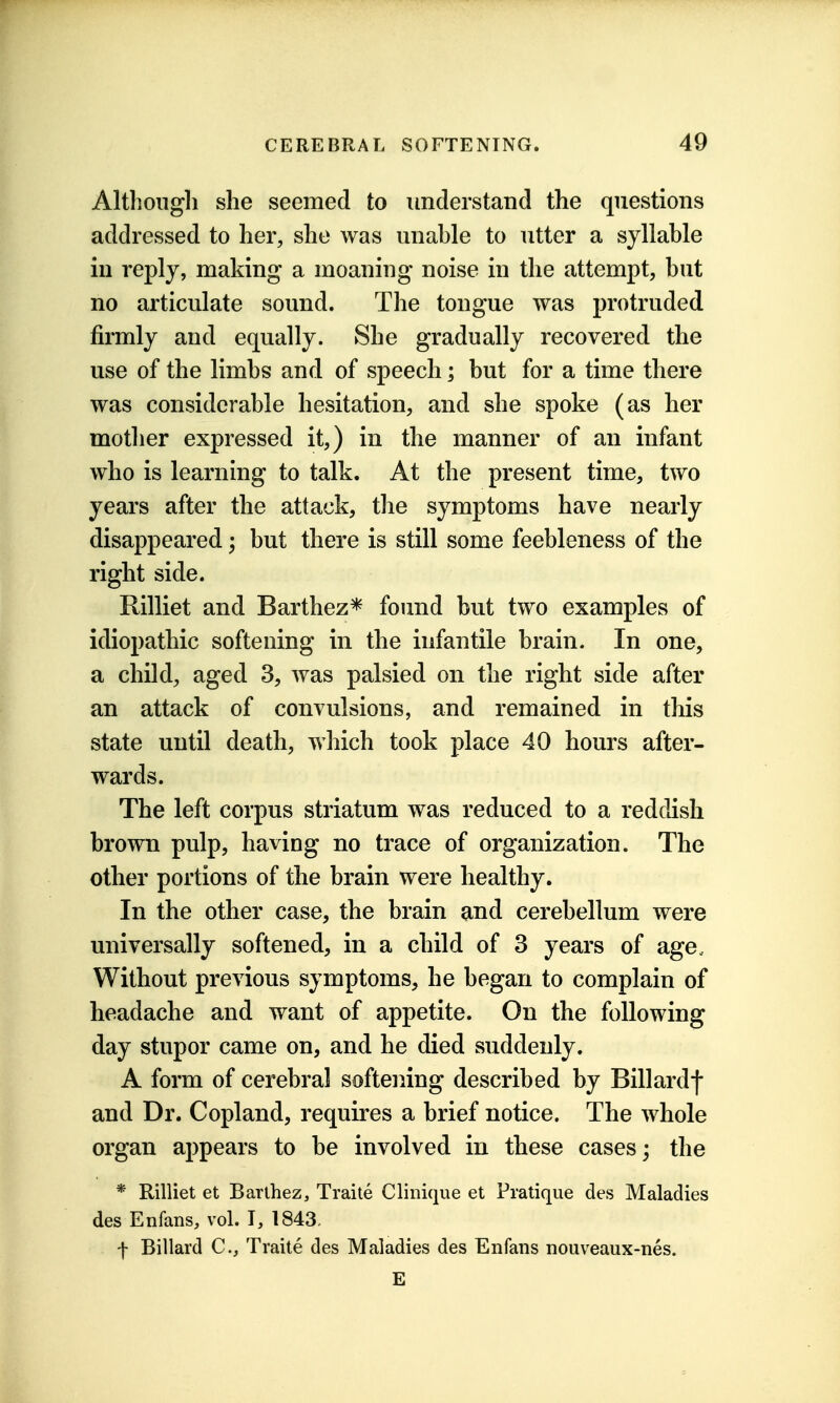 Althongli she seemed to understand the questions addressed to her, she was unable to utter a syllable in reply, making a moaning noise in the attempt, but no articulate sound. The tongue was protruded firmly and equally. She gradually recovered the use of the limbs and of speech; but for a time there was considerable hesitation, and she spoke (as her mother expressed it,) in the manner of an infant who is learning to talk. At the present time, two years after the attack, the symptoms have nearly disappeared; but there is still some feebleness of the right side. Rilliet and Barthez* found but two examples of idiopathic softening in the infantile brain. In one, a child, aged 3, was palsied on the right side after an attack of convulsions, and remained in this state until death, which took place 40 hours after- wards. The left corpus striatum was reduced to a reddish brown pulp, having no trace of organization. The other portions of the brain were healthy. In the other case, the brain and cerebellum were universally softened, in a child of 3 years of age. Without previous symptoms, he began to complain of headache and want of appetite. On the following day stupor came on, and he died suddenly. A form of cerebral softening described by Billardf and Dr. Copland, requires a brief notice. The whole organ appears to be involved in these cases; the * Rilliet et Barlhez, Traite Clinique et Pratique des Maladies des Enfans, vol. T, 1843, f Billard C, Traite des Maladies des Enfans nouveaux-nes. E