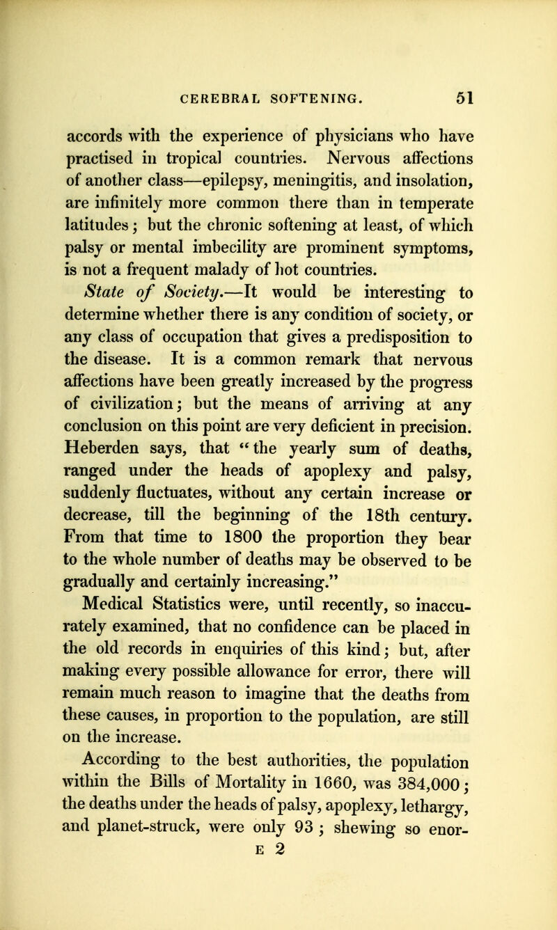 accords with the experience of physicians who have practised in tropical countries. Nervous affections of another class—epilepsy, meningitis, and insolation, are infinitely more common there than in temperate latitudes; but the chronic softening at least, of which palsy or mental imbecility are prominent symptoms, is not a frequent malady of hot countries. State of Society,—It would be interesting to determine whether there is any condition of society, or any class of occupation that gives a predisposition to the disease. It is a common remark that nervous affections have been greatly increased by the progress of civilization; but the means of arriving at any conclusion on this point are very deficient in precision. Heberden says, that the yearly sum of deaths, ranged under the heads of apoplexy and palsy, suddenly fluctuates, without any certain increase or decrease, till the beginning of the 18th century. From that time to 1800 the proportion they bear to the whole number of deaths may be observed to be gradually and certainly increasing. Medical Statistics were, until recently, so inaccu- rately examined, that no confidence can be placed in the old records in enquiries of this kind; but, after making every possible allowance for error, there will remain much reason to imagine that the deaths from these causes, in proportion to the population, are still on the increase. According to the best authorities, the population within the Bills of Mortality in 1660, was 384,000; the deaths under the heads of palsy, apoplexy, lethargy, and planet-struck, were only 93 ; shewing so enor- E 2
