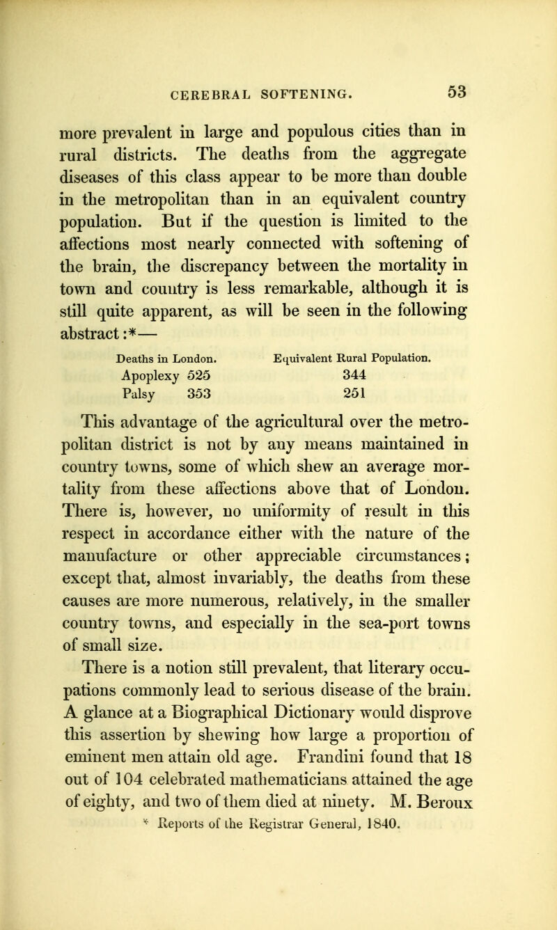 more prevalent in large and populous cities than in rural districts. The deaths from the aggregate diseases of this class appear to be more than double in the metropolitan than in an equivalent country population. But if the question is limited to the affections most nearly connected with softening of the brain, the discrepancy between the mortality in town and country is less remarkable, although it is still quite apparent, as will be seen in the following abstract — Deaths in London. Equivalent Rural Population. Apoplexy 525 344 Palsy 353 251 This advantage of the agricultural over the metro- politan district is not by any means maintained in country towns, some of which shew an average mor- tality from these affections above that of London. There is, however, no uniformity of result in this respect in accordance either with the nature of the manufacture or other appreciable circumstances; except that, almost invariably, the deaths from these causes are more numerous, relatively, in the smaller country towns, and especially in the sea-port towns of small size. There is a notion still prevalent, that literary occu- pations commonly lead to serious disease of the brain. A glance at a Biographical Dictionary would disprove this assertion by shewing how large a proportion of eminent men attain old age. Frandini found that 18 out of 104 celebrated mathematicians attained the age of eighty, and two of them died at ninety. M. Beroux Reports of the Registrar General, 1840.