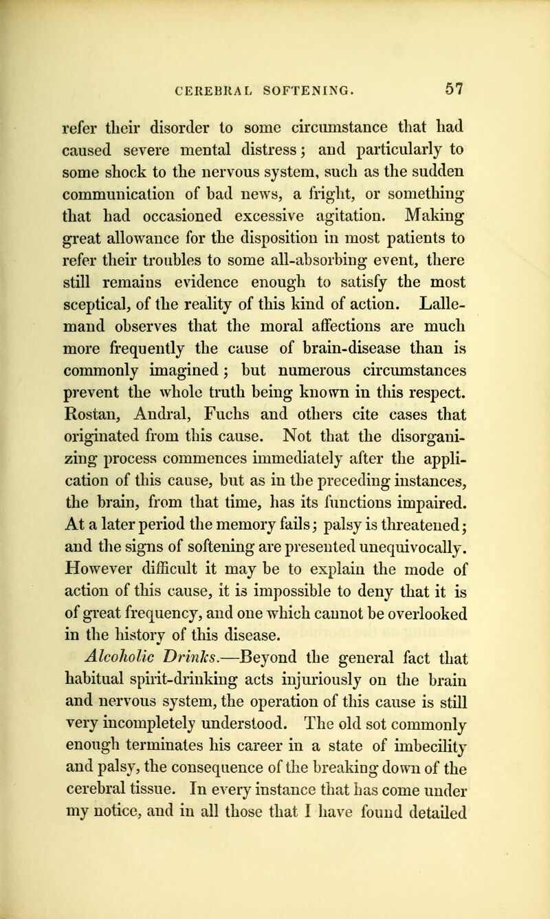 refer their disorder to some circumstance that had caused severe mental distress; and particularly to some shock to the nervous system, such as the sudden communication of had news, a fright, or something that had occasioned excessive agitation. Making great allowance for the disposition in most patients to refer their troubles to some all-absorbing event, there still remains evidence enough to satisfy the most sceptical, of the reality of this kind of action. Lalle- mand observes that the moral affections are much more frequently the cause of brain-disease than is commonly imagined; but numerous circumstances prevent the whole truth being known in this respect. Rostan, Andral, Fuchs and others cite cases that originated from this cause. Not that the disorgani- zing process commences immediately after the appli- cation of this cause, but as in the preceding instances, the brain, from that time, has its functions impaired. At a later period the memory fails; palsy is threatened; and the signs of softening are presented unequivocally. However difficult it may be to explain the mode of action of this cause, it is impossible to deny that it is of great frequency, and one which cannot be overlooked in the history of this disease. Alcoholic Drinks.—Beyond the general fact that habitual spirit-drinking acts injuriously on the brain and nervous system, the operation of this cause is still very incompletely understood. The old sot commonly enough terminates his career in a state of imbecility and palsy, the consequence of the breaking down of the cerebral tissue. In every instance that has come under my notice, and in all those that I have found detailed