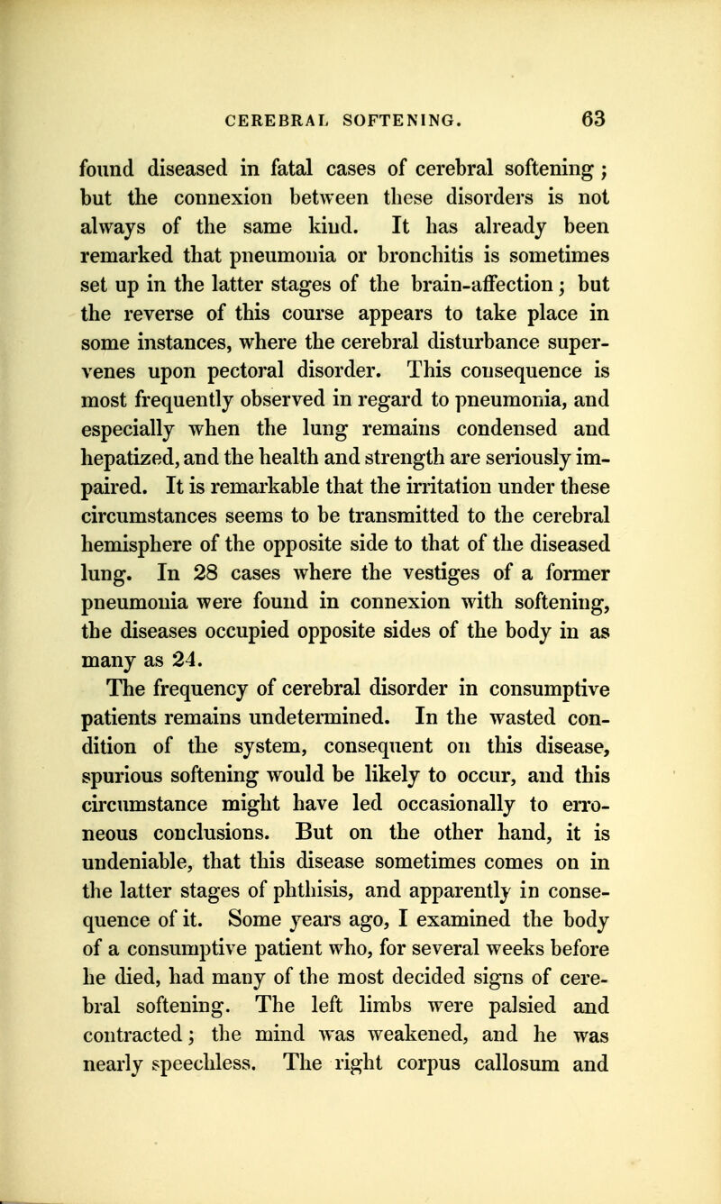 found diseased in fatal cases of cerebral softening; but the connexion between these disorders is not always of the same kind. It has ah^eady been remarked that pneumonia or bronchitis is sometimes set up in the latter stages of the brain-affection; but the reverse of this course appears to take place in some instances, where the cerebral disturbance super- venes upon pectoral disorder. This consequence is most frequently observed in regard to pneumonia, and especially when the lung remains condensed and hepatized, and the health and strength are seriously im- paired. It is remarkable that the irritation under these circumstances seems to be transmitted to the cerebral hemisphere of the opposite side to that of the diseased lung. In 28 cases where the vestiges of a former pneumonia were found in connexion with softening, the diseases occupied opposite sides of the body in as many as 24. The frequency of cerebral disorder in consumptive patients remains undetermined. In the wasted con- dition of the system, consequent on this disease, spurious softening would be likely to occur, and this circumstance might have led occasionally to en'o- neous conclusions. But on the other hand, it is undeniable, that this disease sometimes comes on in the latter stages of phthisis, and apparently in conse- quence of it. Some years ago, I examined the body of a consumptive patient who, for several weeks before he died, had many of the most decided signs of cere- bral softening. The left limbs were palsied and contracted; the mind was weakened, and he was nearly speechless. The right corpus callosum and