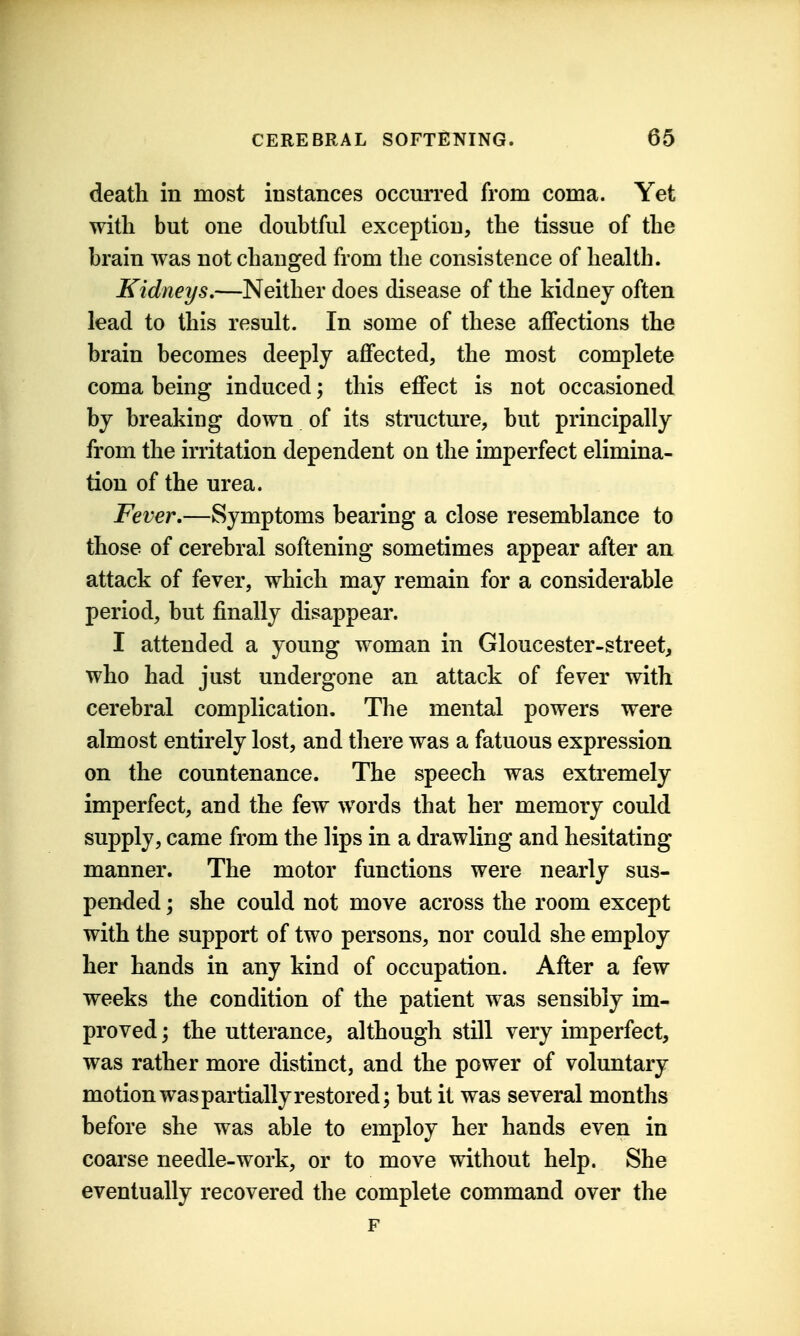 death in most instances occurred from coma. Yet with but one doubtful exception, the tissue of the brain was not changed from the consistence of health. Kidneys,—Neither does disease of the kidney often lead to this result. In some of these aflfections the brain becomes deeply aflfected, the most complete coma being induced; this effect is not occasioned by breaking down of its structure, but principally from the irritation dependent on the imperfect elimina- tion of the urea. Fever,—Symptoms bearing a close resemblance to those of cerebral softening sometimes appear after an attack of fever, which may remain for a considerable period, but finally disappear. I attended a young woman in Gloucester-street, who had just undergone an attack of fever with cerebral complication. The mental powers were almost entirely lost, and there was a fatuous expression on the countenance. The speech was extremely imperfect, and the few words that her memory could supply, came from the lips in a drawling and hesitating manner. The motor functions were nearly sus- pended ; she could not move across the room except with the support of two persons, nor could she employ her hands in any kind of occupation. After a few weeks the condition of the patient was sensibly im- proved ; the utterance, although still very imperfect, was rather more distinct, and the power of voluntary motion was partially restored; but it was several months before she was able to employ her hands even in coarse needle-work, or to move without help. She eventually recovered the complete command over the F