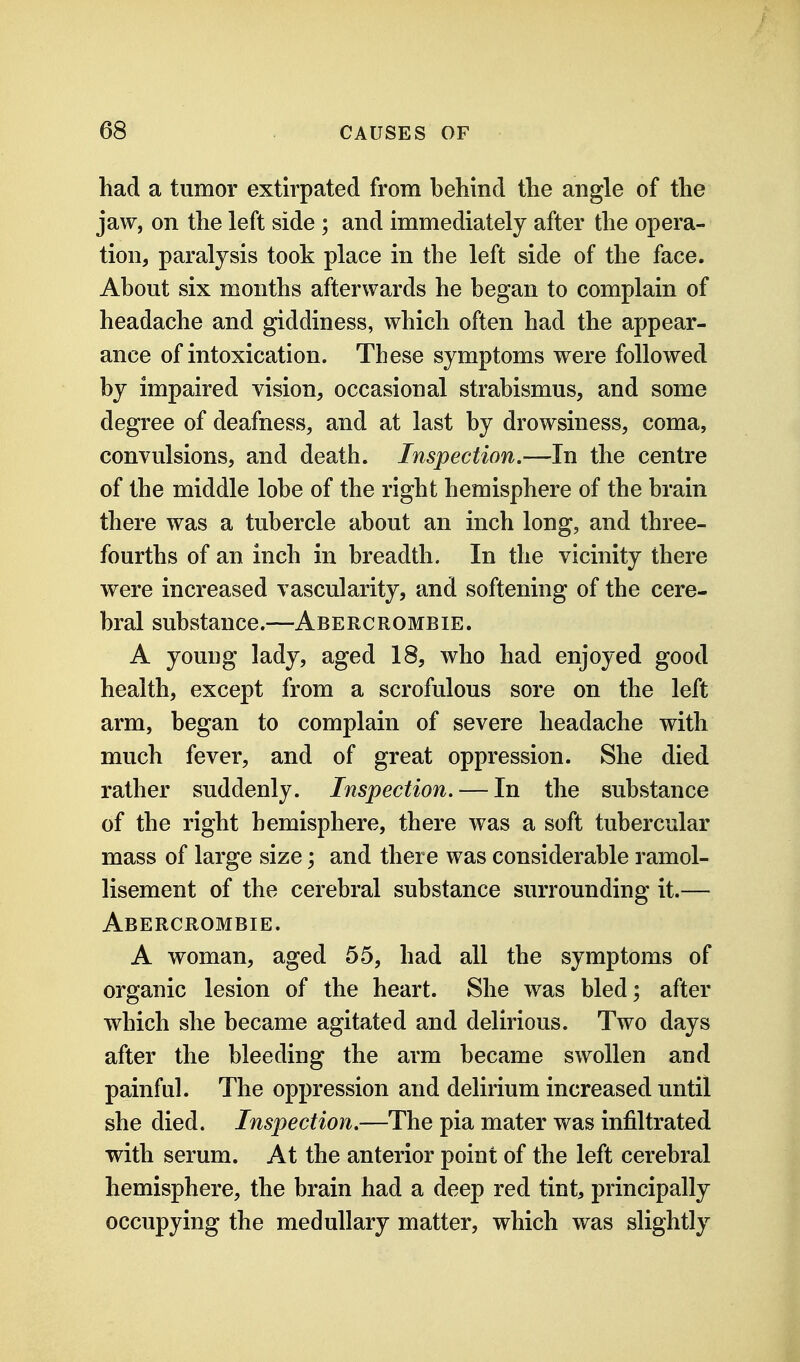 had a tumor extirpated from behind the angle of the jaw, on the left side ; and immediately after the opera- tion, paralysis took place in the left side of the face. About six months afterwards he began to complain of headache and giddiness, which often had the appear- ance of intoxication. These symptoms were followed by impaired vision, occasional strabismus, and some degree of deafness, and at last by drowsiness, coma, convulsions, and death. Inspection.—In the centre of the middle lobe of the right hemisphere of the brain there was a tubercle about an inch long, and three- fourths of an inch in breadth. In the vicinity there were increased vascularity, and softening of the cere- bral substance.—Abercrombie. A young lady, aged 18, who had enjoyed good health, except from a scrofulous sore on the left arm, began to complain of severe headache with much fever, and of great oppression. She died rather suddenly. Inspection. — In the substance of the right hemisphere, there was a soft tubercular mass of large size; and there was considerable ramol- lisement of the cerebral substance surrounding it.— Abercrombie. A woman, aged 55, had all the symptoms of organic lesion of the heart. She was bled; after which she became agitated and delirious. Two days after the bleeding the arm became swollen and painfuh The oppression and delirium increased until she died. Inspection.—The pia mater was infiltrated with serum. At the anterior point of the left cerebral hemisphere, the brain had a deep red tint, principally occupying the medullary matter, which was slightly