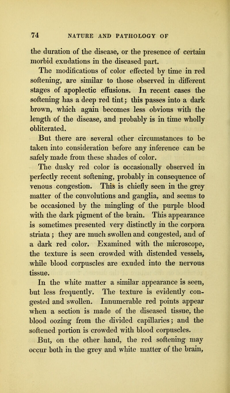 the duration of the disease, or the presence of certain morbid exudations in the diseased part. The modifications of color effected by time in red softening, are similar to those observed in different stages of apoplectic effusions. Jn recent cases the softening has a deep red tint; this passes into a dark brown, which again becomes less obvious with the length of the disease, and probably is in time wholly obliterated. But there are several other circumstances to be taken into consideration before any inference can be safely made from these shades of color. The dusky red color is occasionally observed in perfectly recent softening, probably in consequence of venous congestion. This is chiefly seen in the grey matter of the convolutions and ganglia, and seems to be occasioned by the mingling of the purple blood with the dark pigment of the brain. This appearance is sometimes presented very distinctly in the corpora striata; they are much swollen and congested, and of a dark red color. Examined with the microscope, the texture is seen crowded with distended vessels, while blood corpuscles are exuded into the nervous tissue. In the white matter a similar appearance is seen, but less frequently. The texture is evidently con- gested and swollen. Innumerable red points appear when a section is made of the diseased tissue, the blood oozing from the divided capillaries; and the softened portion is crowded with blood corpuscles. But, on the other hand, the red softening may occur both in the grey and white matter of the brain.