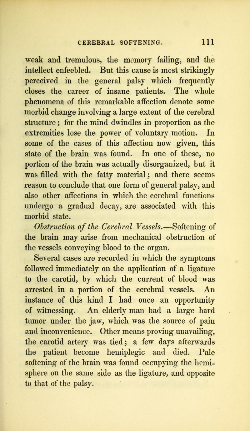 weak and tremulous, the memory failing, and the intellect enfeebled. But this cause is most strikingly perceived in the general palsy which frequently closes the career of insane patients. The whole phenomena of this remarkable affection denote some morbid change involving a large extent of the cerebral structure; for the mind dwindles in proportion as the extremities lose the power of voluntary motion. In some of the cases of this affection now given, this state of the brain was found. In one of these, no portion of the brain was actually disorganized, but it was filled with the fatty material; and there seems reason to conclude that one form of general palsy, and also other affections in which the cerebral functions undergo a gradual decay, are associated with this morbid state. Obstruction of the Cerebral Vessels,—Softening of the brain may arise from mechanical obstruction of the vessels conveying blood to the organ. Several cases are recorded in which the symptoms followed immediately on the application of a ligature to the carotid, by which the current of blood was arrested in a portion of the cerebral vessels. An instance of this kind I had once an opportunity of witnessing. An elderly man had a large hard tumor under the jaw, which was the source of pain and inconvenience. Other means proving unavailing, the carotid artery was tied; a few days afterwards the patient become hemiplegic and died. Pale softening of the brain was found occupying the hemi- sphere on the same side as the ligature, and opposite to that of the palsy.