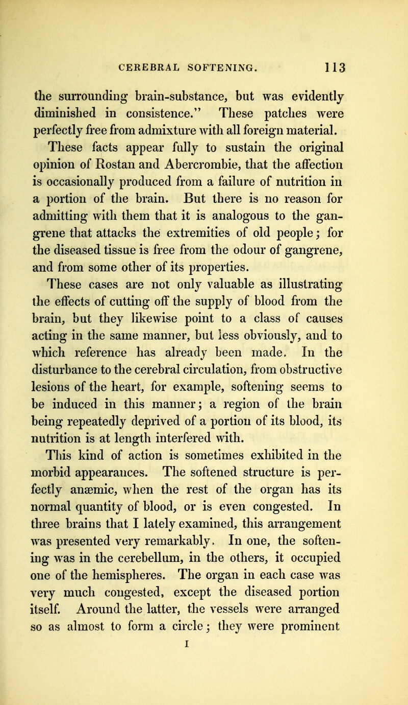 the surrounding brain-substance, but was evidently diminished in consistence/' These patches were perfectly free from admixture with all foreign material. These facts appear fully to sustain the original opinion of Rostan and Abercrombie, that the affection is occasionally produced from a failure of nutrition in a portion of the brain. But there is no reason for admitting with them that it is analogous to the gan- grene that attacks the extremities of old people; for the diseased tissue is free from the odour of gangrene, and from some other of its properties. These cases are not only valuable as illustrating the effects of cutting off the supply of blood from the brain, but they likewise point to a class of causes acting in the same manner, but less obviously, and to which reference has already been made. In the disturbance to the cerebral circulation, from obstructive lesions of the heart, for example, softening seems to be induced in this manner; a region of the brain being repeatedly deprived of a portion of its blood, its nutrition is at length interfered with. This kind of action is sometimes exhibited in the morbid appearances. The softened structure is per- fectly anaemic, when the rest of the organ has its normal quantity of blood, or is even congested. In three brains that I lately examined, this arrangement was presented very remarkably > In one, the soften- ing was in the cerebellum, in the others, it occupied one of the hemispheres. The organ in each case was very much congested, except the diseased portion itself. Around the latter, the vessels were arranged so as almost to form a circle; they were prominent I