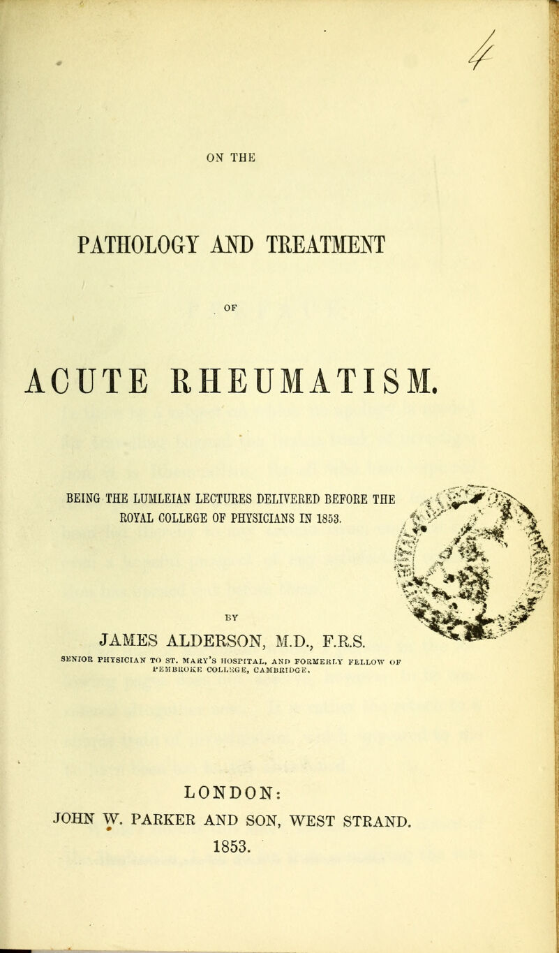 4 ON THE PATHOLOGY AID TREATMENT OF ACUTE RHEUMATISM. BEING THE LUMLEIAN LECTURES DELIVERED BEFORE THE ROYAL COLLEGE OF PHYSICIANS IN 1853. JAMES ALDEESON, M.D., F.R.S. SKNIOR PHYSICIAN TO ST. MAKY'S riOSPITAL, AND FORMERfA' FELLOW OF Jr'iSMBUOKn: COLL'.'iGE, CAMBKIDGE. LONDON: JOHN W. PARKER AND SON, WEST STRAND. 1853.