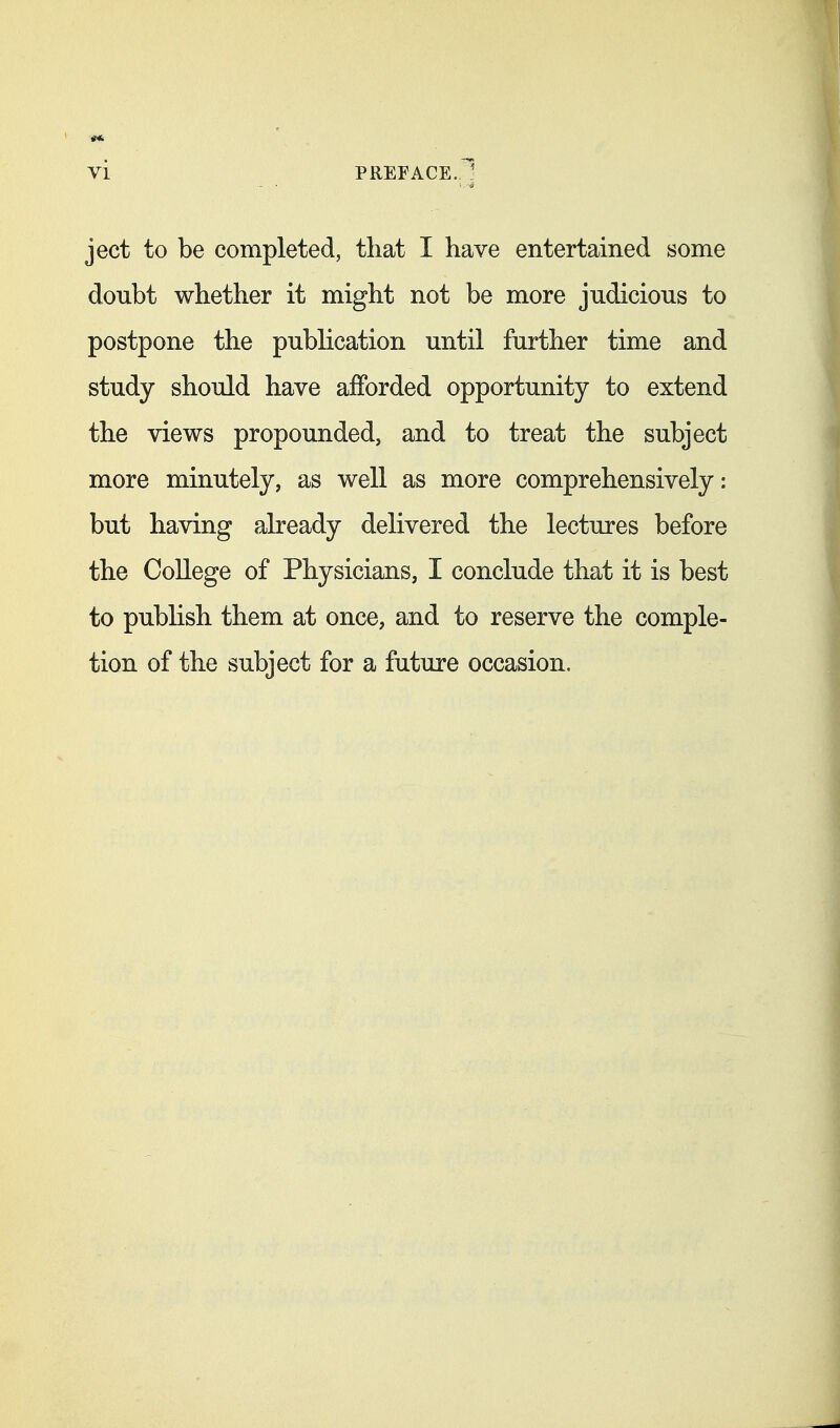 vi PREFACE. ject to be completed, that I have entertained some doubt whether it might not be more judicious to postpone the publication until further time and study should have afforded opportunity to extend the views propounded, and to treat the subject more minutely, as well as more comprehensively: but having already delivered the lectures before the College of Physicians, I conclude that it is best to pubHsh them at once, and to reserve the comple- tion of the subject for a future occasion.