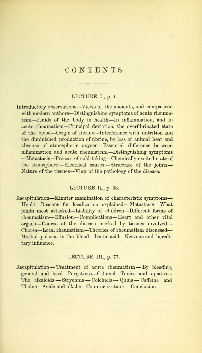 CONTENTS. LECTURE I., p. 1. Introductory observations—Views of the ancients, and comparison with modern authors—Distinguishing symptoms of acute rheuma- tism—Fluids of the body in health—In inflammation, and in acute rheumatism—Principal deviation, the overfibrinated state of the blood—Origin of fibrine—Interference with nutrition and the diminished production of fibrine, by loss of animal heat and absence of atmospheric oxygen—Essential difference between inflammation and acute rheumatism—Distinguishing symptoms —Metastasis—Process of cold-taking—Chemically-excited state of the atmosphere—Electrical causes—Structure of the joints— Nature of the tissues—View of the pathology of the disease. LECTURE IL, p. 38. Recapitulation—Minuter examination of characteristic symptoms— Henle—Reasons for localization explained—Metastasis—What joints most attacked—Liability of children—Different forms of rheumatism—Effusion—Complications—Heart and other vital organs—Course of the disease marked by tissues involved— Chorea—Local rheumatism—Theories of rheumatism discussed— Morbid poisons in the blood—Lactic acid—Nervous and heredi- tary influence. LECTURE III, p. 77. Recapitulation—Treatment of acute rheumatism—By bleeding, general and local—Purgatives—Calomel—Tonics and opiates— The alkaloids — Strychnia — Colchicia — Quina — Caffeine and Tlieine—Acids and alkalis—Counter-irritants—Conclusion.