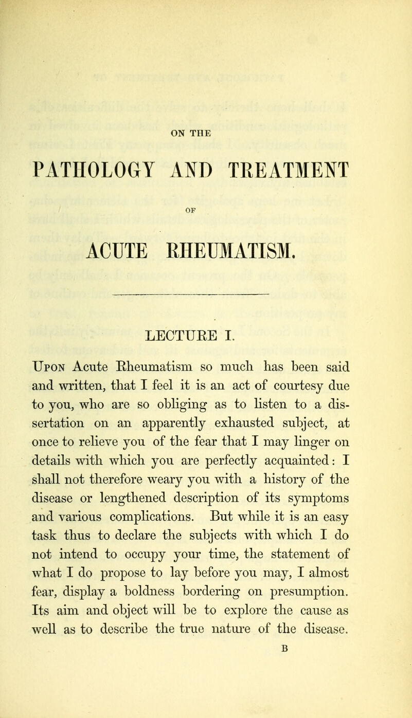 ON THE PATHOLOGY AND TREATMENT OF ACUTE RHEUMATISM. LECTUEE I, Upon Acute Eheumatism so much has been said and written, that I feel it is an act of courtesy due to you, who are so obliging as to listen to a dis- sertation on an apparently exhausted subject, at once to relieve you of the fear that I may linger on details with which you are perfectly acquainted: I shall not therefore weary you with a history of the disease or lengthened description of its symptoms and various complications. But while it is an easy task thus to declare the subjects with which I do not intend to occupy your time, the statement of what I do propose to lay before you may, I almost fear, display a boldness bordering on presumption. Its aim and object will be to explore the cause as well as to describe the true natui-e of the disease. B