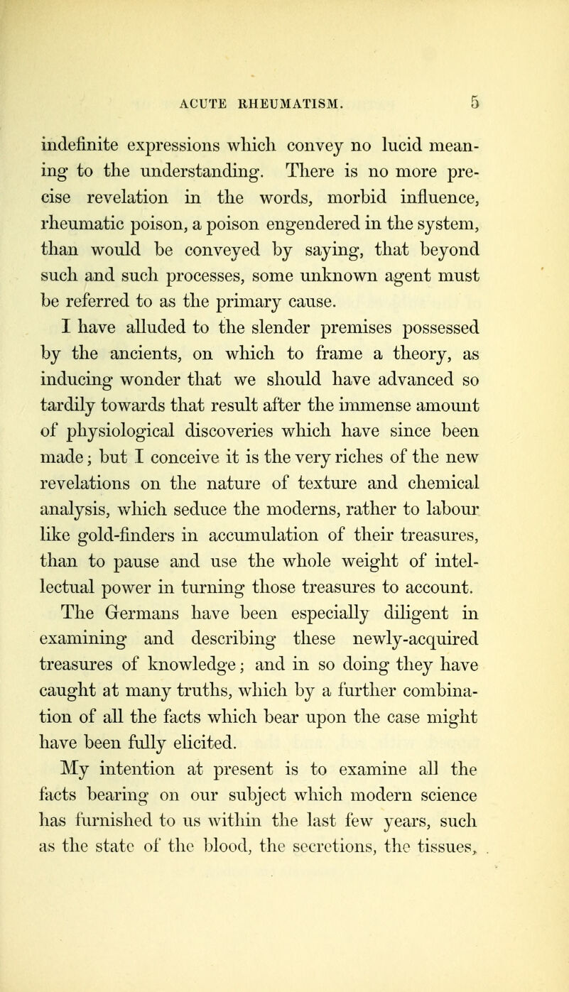 indefinite expressions which convey no lucid mean- ing to the understanding. There is no more pre- cise revelation in the words, morbid influence, rheumatic poison, a poison engendered in the system, than would be conveyed by saying, that beyond such and such processes, some unknown agent must be referred to as the primary cause. I have alluded to the slender premises possessed by the ancients, on which to frame a theory, as inducing wonder that we should have advanced so tardily towards that result after the immense amount of physiological discoveries which have since been made; but I conceive it is the very riches of the new revelations on the nature of texture and chemical analysis, which seduce the moderns, rather to labour like gold-finders in accumulation of their treasures, than to pause and use the whole weight of intel- lectual power in turning those treasures to account. The Grermans have been especially diligent in examining and describing these newly-acquired treasures of knowledge; and in so doing they have caught at many truths, which by a further combina- tion of all the facts which bear upon the case might have been fully elicited. My intention at present is to examine all the facts bearing on our subject which modern science has furnished to us within the last few years, such as the state of the l)lood, the secretions, the tissues^