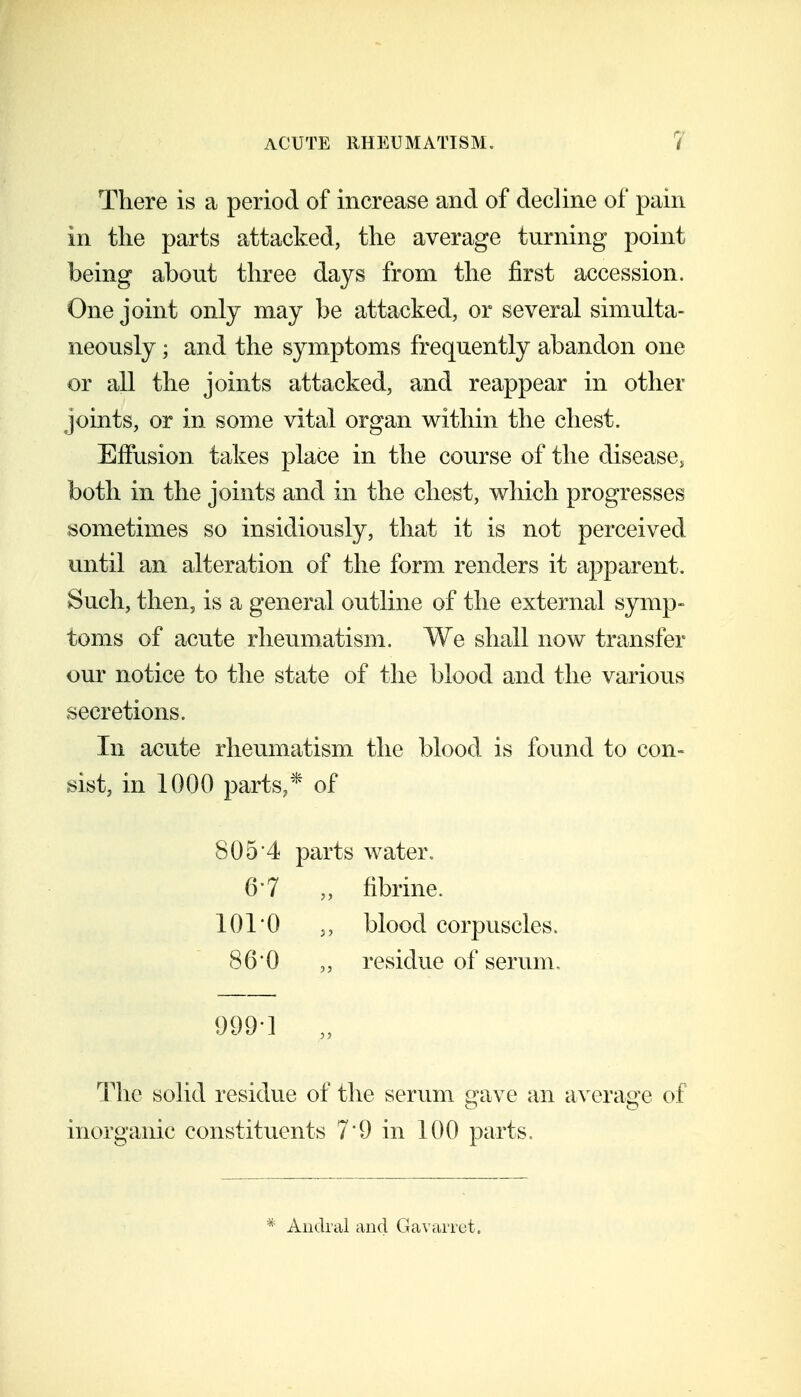 There is a period of increase and of decline of pain in the parts attacked, the average turning point being about three days from the first accession. One joint only may be attacked, or several simulta- neously ; and the symptoms frequently abandon one or all the joints attacked, and reappear in other joints, or in some vital organ within the chest. Effusion takes place in the course of the disease^ both in the joints and in the chest, which progresses sometimes so insidiously, that it is not perceived until an alteration of the form renders it apparent. Such, then, is a general outline of the external symp- toms of acute rheumatism. We shall now transfer our notice to the state of the blood and the various secretions. In acute rheumatism the blood is found to con- sist, in 1000 parts,* of 805'4 parts water. 6'7 „ fibrine. 101 0 ., blood corpuscles. 860 residue of serum, 999-1 „ The solid residue of the serum gave an average of inorganic constituents 7*9 in 100 parts. * Aiidral and Ga\'arret.