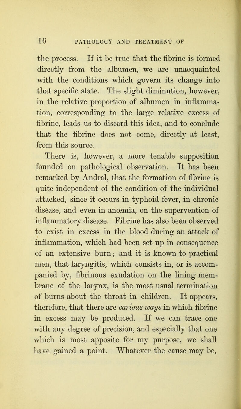 the process. If it be true that the fibrine is formed directly from the albumen, we are unacquainted with the conditions which govern its change into that specific state. The slight diminution, however, in the relative proportion of albumen in inflamma- tion, corresponding to the large relative excess of fibrine, leads us to discard this idea, and to conclude that the fibrine does not come, directly at least, from this source. There is, however, a more tenable supposition founded on pathological observation. It has been remarked by Andral, that the formation of fibrine is quite independent of the condition of the individual attacked, since it occurs in typhoid fever, in chronic disease, and even in anoemia, on the supervention of inflammatory disease. Tibrine has also been observed to exist in excess in the blood during an attack of inflammation, which had been set up in consequence of an extensive burn; and it is known to practical men, that laryngitis, which consists in, or is accom- panied by, fibrinous exudation on the lining mem- brane of the larynx, is the most usual termination of burns about the throat in children. It appears, therefore, that there are various ways in which fibrine in excess may be produced. If we can trace one with any degree of precision, and especially that one which is most apposite for my purpose, we shall have gained a point. Whatever the cause may be,