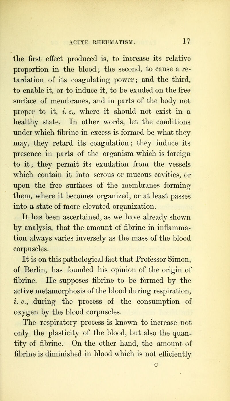 tlie first efiect produced is, to increase its relative proportion in the blood; the second, to cause a re- tardation of its coagulating power; and the third, to enable it, or to induce it, to be exuded on the free surface of membranes, and in parts of the body not proper to it, i. e., where it should not exist in a healthy state. In other words, let the conditions under which fibrine in excess is formed be what they may, they retard its coagulation; they induce its presence in parts of the organism which is foreign to it; they permit its exudation from the vessels which contain it into serous or mucous cavities, or upon the free surfaces of the membranes forming them, where it becomes organized, or at least passes into a state of more elevated organization. It has been ascertained, as we have already shown by analysis, that the amount of fibrine in inflamma- tion always varies inversely as the mass of the blood corpuscles. It is on this pathological fact that Professor Simon, of Berlin, has founded his opinion of the origin of fibrine. He supposes fibrine to be formed by the active metamorphosis of the blood during respiration, i. e.j during the process of the consumption of oxygen by the blood corpuscles. The respiratory process is known to increase not only the plasticity of the blood, but also the quan- tity of fibrine. On the other hand, the amount of fibrine is diminished in blood which is not efficiently c