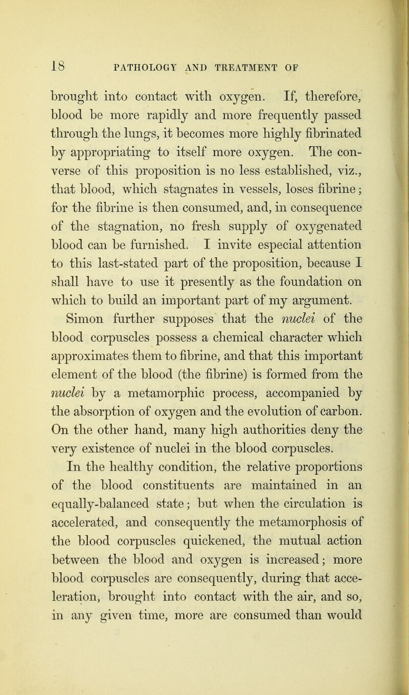 brought into contact witli oxygen. If, therefore, blood be more rapidly and more frequently passed through the lungs, it becomes more highly fibrinated by appropriating to itself more oxygen. The con- verse of this proposition is no less established, viz., that blood, which stagnates in vessels, loses fibrine; for the fibrine is then consumed, and, in consequence of the stagnation, no fresh supply of oxygenated blood can be furnished. I invite especial attention to this last-stated part of the proposition, because I shall have to use it presently as the foundation on which to build an important part of my argument. Simon further supposes that the nuclei of the blood corpuscles possess a chemical character which approximates them to fibrine, and that this important element of the blood (the fibrine) is formed from the nuclei by a metamorphic process, accompanied by the absorption of oxygen and the evolution of carbon. On the other hand, many high authorities deny the very existence of nuclei in the blood corpuscles. In the healthy condition, the relative proportions of the blood constituents are maintained in an equally-balanced state; but when the circulation is accelerated, and consequently the metamorphosis of the blood corpuscles quickened, the mutual action between the blood and oxygen is increased; more blood corpuscles are consequently, during that acce- leration, brought into contact with the air, and so, in any given time, more are consumed than would