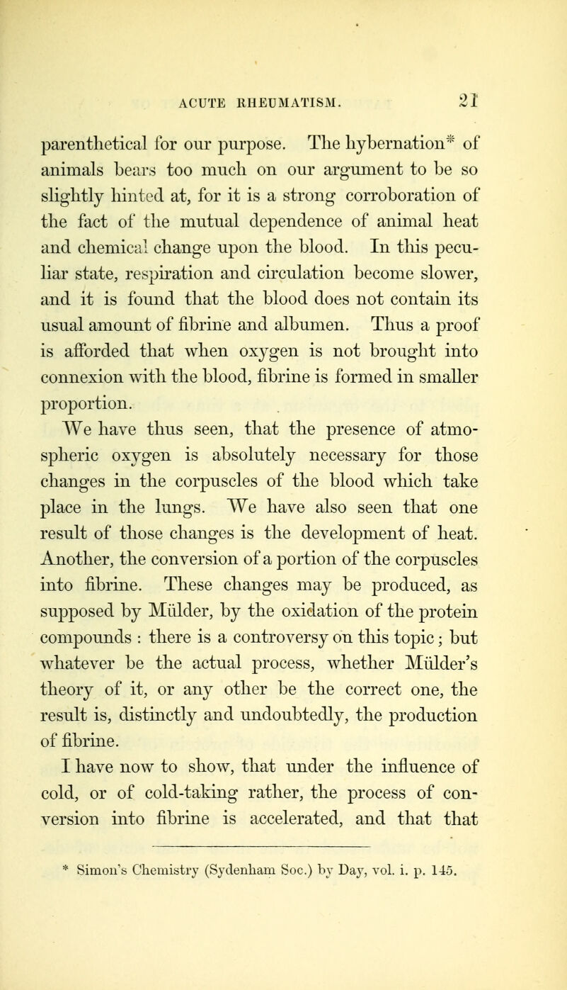 parenthetical for our purpose. The hybernation^' of animals bears too much on our argument to be so slightly hinted at, for it is a strong corroboration of the fact of the mutual dependence of animal heat and chemiccil change upon the blood. In this pecu- liar state, respiration and circulation become slower, and it is found that the blood does not contain its usual amount of fibrine and albumen. Thus a proof is afforded that when oxygen is not brought into connexion with the blood, fibrine is formed in smaller proportion. We have thus seen, that the presence of atmo- spheric oxygen is absolutely necessary for those changes in the corpuscles of the blood which take place in the lungs. We have also seen that one result of those changes is the development of heat. Another, the conversion of a portion of the corpuscles into fibrine. These changes may be produced, as supposed by Mulder, by the oxidation of the protein compounds : there is a controversy on this topic; but whatever be the actual process, whether Mulder's theory of it, or any other be the correct one, the result is, distinctly and undoubtedly, the production of fibrine. I have now to show, that under the influence of cold, or of cold-taking rather, the process of con- version into fibrine is accelerated, and that that * Simou's Chemistry (Sydenham Soc.) by Day, vol. i. p. 145.