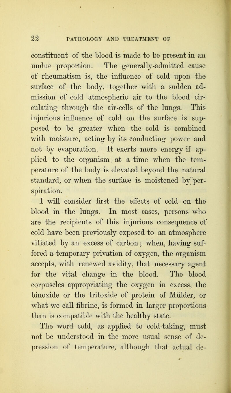 constituent of the blood is made to be present in an undue proportion. The generally-admitted cause of rheumatism is, the influence of cold upon the surface of the body, together with a sudden ad- mission of cold atmospheric air to the blood cir- culating through the air-cells of the lungs. This injurious influence of cold on the surface is sup- posed to be greater when the cold is combined with moisture, acting by its conducting power and not by evaporation. It exerts more energy if ap- plied to the organism, at a time when the tem- perature of the body is elevated beyond the natural standard, or when the surface is moistened by per- spiration. I will consider flrst the eflects of cold on the blood in the lungs. In most cases, persons who are the recipients of this injurious consequence of cold have been previously exposed to an atmosphere vitiated by an excess of carbon; when, having suf- fered a temporary privation of oxygen, the organism accepts, with renewed avidity, that necessary agent for the vital change in the blood. The blood corpuscles appropriating the oxygen in excess, the binoxide or the tritoxide of protein of Mulder, or what we call fibrine, is formed in larger proportions than is compatible with the healthy state. The word cold, as apphed to cold-taking, must not be understood in the more usual sense of de- pression of temperature, although that actual de-