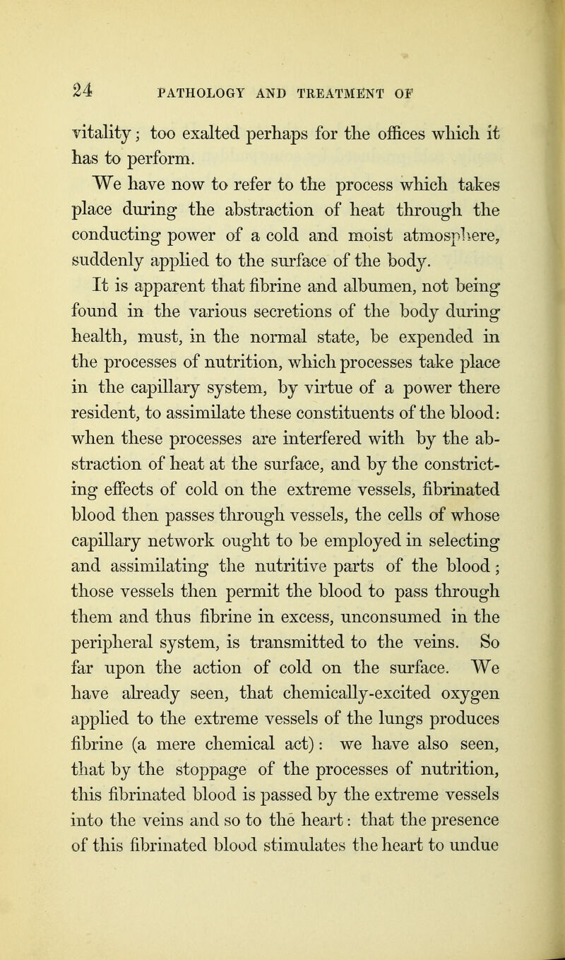 vitality; too exalted perhaps for the offices which it has to perform. We have now to refer to the process which takes place during the abstraction of heat through the conducting power of a cold and moist atmospliere, suddenly applied to the surface of the body. It is apparent that fibrine and albumen, not being found in the various secretions of the body during health, must, in the normal state, be expended in the processes of nutrition, which processes take place in the capillary system, by virtue of a power there resident, to assimilate these constituents of the blood: when these processes are interfered with by the ab- straction of heat at the surface, and by the constrict- ing effects of cold on the extreme vessels, fibrinated blood then passes through vessels, the cells of whose capillary network ought to be employed in selecting and assimilating the nutritive parts of the blood; those vessels then permit the blood to pass through them and thus fibrine in excess, unconsumed in the peripheral system, is transmitted to the veins. So far upon the action of cold on the surface. We have already seen, that chemically-excited oxygen applied to the extreme vessels of the lungs produces fibrine (a mere chemical act): we have also seen, that by the stoppage of the processes of nutrition, this fibrinated blood is passed by the extreme vessels into the veins and so to the heart: that the presence of this fibrinated blood stimulates the heart to undue