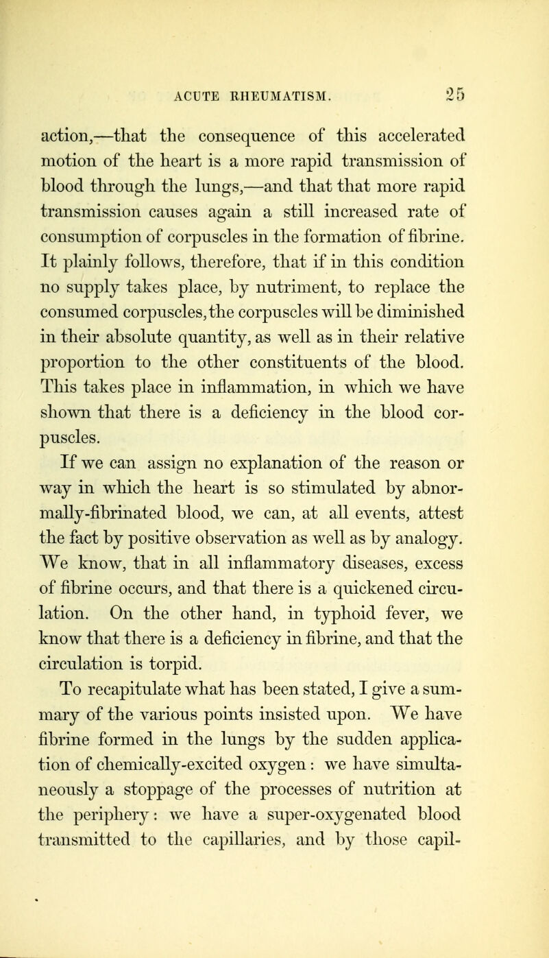 action,—that the consequence of this accelerated motion of the heart is a more rapid transmission of blood through the lungs,—and that that more rapid transmission causes again a still increased rate of consumption of corpuscles in the formation of fibrine. It plainly follows, therefore, that if in this condition no supply takes place, by nutriment, to replace the consumed corpuscles, the corpuscles will be diminished in their absolute quantity, as well as m their relative proportion to the other constituents of the blood. This takes place in inflammation, in which we have shown that there is a deficiency in the blood cor- puscles. If we can assign no explanation of the reason or way in which the heart is so stimulated by abnor- maUy-fibrinated blood, we can, at all events, attest the fact by positive observation as well as by analogy. We know, that in all inflammatory diseases, excess of fibrine occurs, and that there is a quickened circu- lation. On the other hand, in typhoid fever, we know that there is a deficiency in fibrine, and that the circulation is torpid. To recapitulate what has been stated, I give a sum- mary of the various points insisted upon. We have fibrine formed in the lungs by the sudden applica- tion of chemically-excited oxygen: we have simulta- neously a stoppage of the processes of nutrition at the periphery: we have a super-oxygenated blood transmitted to the capillaries, and by those capil-