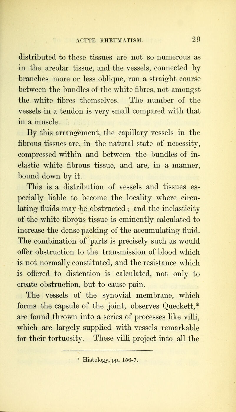 distributed to tliese tissues are not so numerous as in the areolar tissue, and the vessels, connected by branches more or less oblique, run a straight course between the bundles of the white fibres, not amongst the white fibres themselves. The number of the vessels in a tendon is very small compared with that in a muscle. By this arrangement, the capillary vessels in the fibrous tissues are, in the natural state of necessity, compressed within and between the bundles of in- elastic white fibrous tissue, and are, in a manner, bound down by it. This is a distribution of vessels and tissues es- pecially hable to become the locality where circu- lating fluids may be obstructed; and the inelasticity of the white fibrous tissue is eminently calculated to increase the dense packing of the accumulating fluid. The combination of parts is precisely such as would ofler obstruction to the transmission of blood which is not normally constituted, and the resistance which is oflered to distention is calculated, not only to create obstruction, but to cause pain. The vessels of the S3rriovial membrane, which forms the capsule of the joint, observes Queckett,* are found thrown into a series of processes like viUi, which are largely supphed with vessels remarkable for their tortuosity. These villi project into aU the * Histology, pp. 156-7.