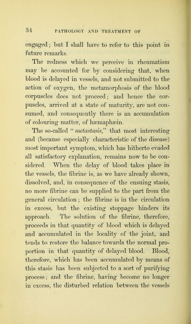 engaged; but I shall have to refer to this point in future remarks. The redness which we perceive in rheumatism may be accounted for by considering that, when blood is delayed in vessels, and not submitted to the action of oxygen, the metamorphosis of the blood corpuscles does not proceed; and hence the cor- puscles, arrived at a state of maturity, are not con- sumed, and consequently there is an accumulation of colouring matter, of hsemaphsein. The so-called  metastasisthat most interesting and (because especially characteristic of the disease) most important symptom, which has hitherto evaded all satisfactory explanation, remains now to be con- sidered. When the delay of blood takes place in the vessels, the fibrine is, as we have already shown, dissolved, and, in consequence of the ensuing stasis, no more fibrine can be supplied to the part from the general circulation; the fibrine is in the circulation in excess, but the existing stoppage hinders its approach. The solution of the fibrine, therefore, proceeds in that quantity of blood which is delayed and accumulated in the locality of the joint, and tends to restore the balance towards the normal pro- portion in that quantity of delayed blood. Blood, therefore, which has been accumulated by means of this stasis has been subjected to a sort of purifying process; and the fibrine, having become no longer in excess, the disturbed relation between the vessels