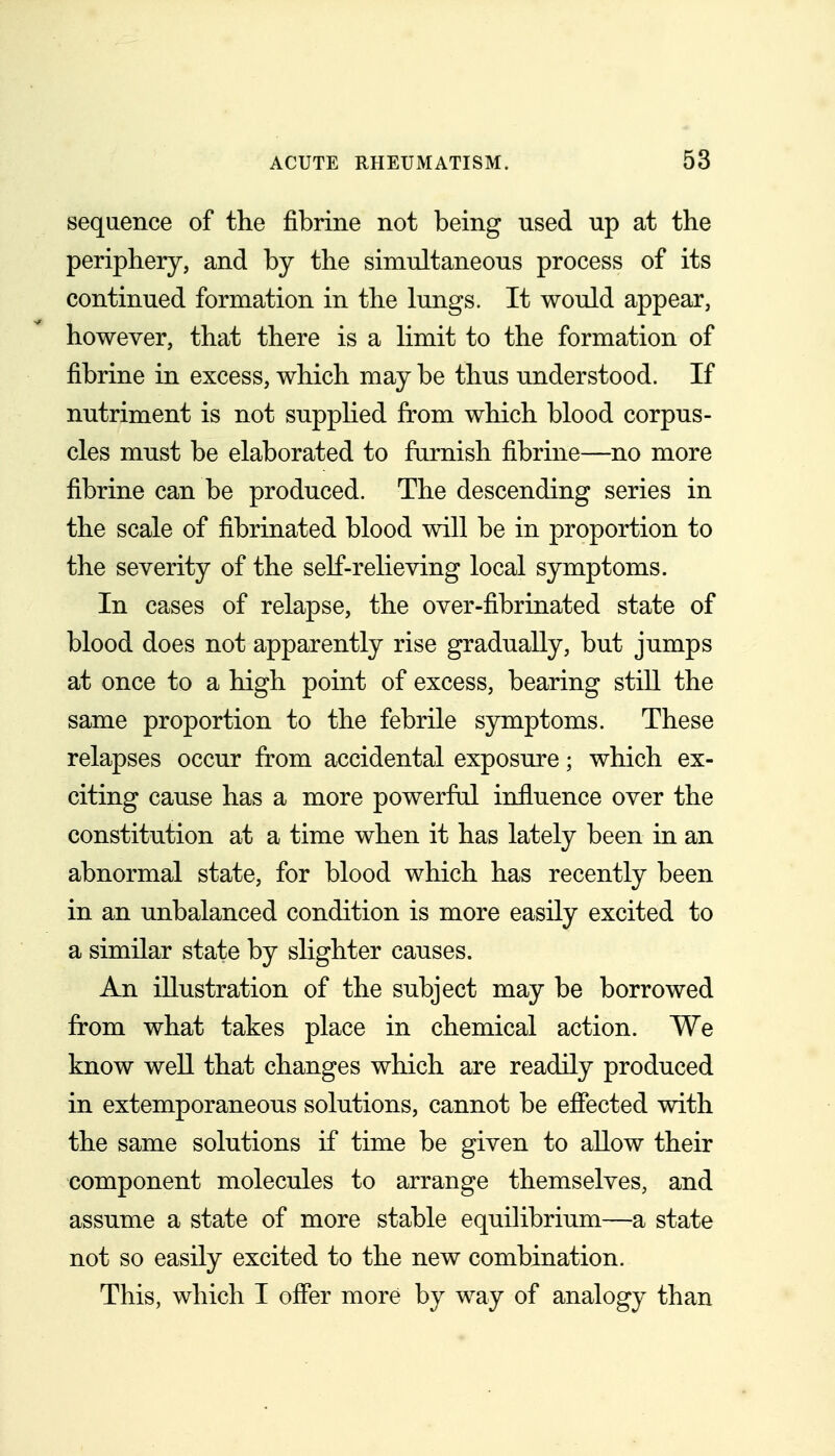 sequence of the fibrine not being used up at the periphery, and by the simultaneous process of its continued formation in the lungs. It would appear, however, that there is a limit to the formation of fibrine in excess, which may be thus understood. If nutriment is not supphed from which blood corpus- cles must be elaborated to furnish fibrine—no more fibrine can be produced. The descending series in the scale of fibrinated blood will be in proportion to the severity of the self-relieving local symptoms. In cases of relapse, the over-fibrinated state of blood does not apparently rise gradually, but jumps at once to a high point of excess, bearing stiU the same proportion to the febrile symptoms. These relapses occur fr^om accidental exposure; which ex- citing cause has a more powerful influence over the constitution at a time when it has lately been in an abnormal state, for blood which has recently been in an unbalanced condition is more easily excited to a similar state by slighter causes. An illustration of the subject may be borrowed from what takes place in chemical action. We know well that changes which are readily produced in extemporaneous solutions, cannot be effected with the same solutions if time be given to allow their component molecules to arrange themselves, and assume a state of more stable equihbrium—a state not so easily excited to the new combination. This, which I offer more by way of analogy than