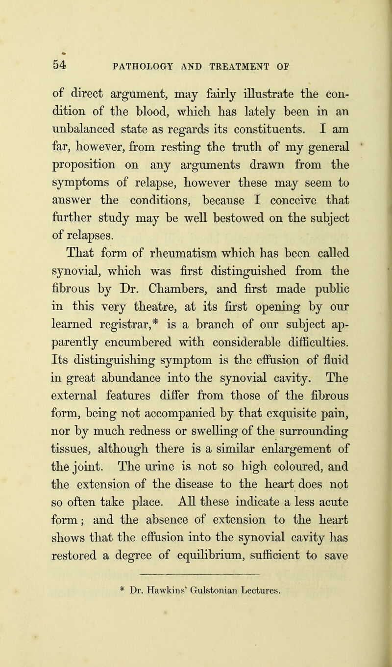 of direct argument, may fairly illustrate the con- dition of the blood, which has lately been in an unbalanced state as regards its constituents. I am far, however, from resting the truth of my general proposition on any arguments drawn from the symptoms of relapse, however these may seem to answer the conditions, because I conceive that further study may be well bestowed on the subject of relapses. That form of rheumatism which has been called synovial, which was first distinguished from the fibrous by Dr. Chambers, and first made public in this very theatre, at its first opening by our learned registrar,* is a branch of our subject ap- parently encumbered with considerable difiiculties. Its distinguishing symptom is the effusion of fluid in great abundance into the synovial cavity. The external features differ from those of the fibrous form, being not accompanied by that exquisite pain, nor by much redness or swelling of the surrounding tissues, although there is a similar enlargement of the joint. The urine is not so high coloured, and the extension of the disease to the heart does not so often take place. All these indicate a less acute form; and the absence of extension to the heart shows that the effusion into the synovial cavity has restored a degree of equilibrium, sufficient to save * Dr. Hawkins' Gulstonian Lectures.