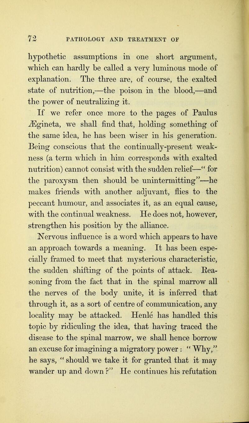 hypothetic assumptions in one short argument, which can hardly be called a very luminous mode of explanation. The three are, of course, the exalted state of nutrition,—^the poison in the blood,—and the power of neutralizing it. If we refer once more to the pages of Paulus uEgineta, we shall find that, holding something of the same idea, he has been wiser in his generation. Being conscious that the continually-present weak- ness (a term which in him corresponds with exalted nutrition) cannot consist with the sudden relief— for the paroxysm then should be unintermitting—he makes friends with another adjuvant, flies to the peccant humour, and associates it, as an equal cause, with the continual weakness. He does not, however, strengthen his position by the alliance. Nervous influence is a word which appears to have an approach towards a meaning. It has been espe- cially framed to meet that mysterious characteristic, the sudden shifting of the points of attack. Eea- soning from the fact that in the spinal marrow all the nerves of the body unite, it is inferred that through it, as a sort of centre of communication, any locahty may be attacked. Henle has handled this topic by ridiculing the idea, that having traced the disease to the spinal marrow, we shall hence borrow an excuse for imagining a migratory power :  Why, he says,  should we take it for granted that it may wander up and down ? He continues his refutation