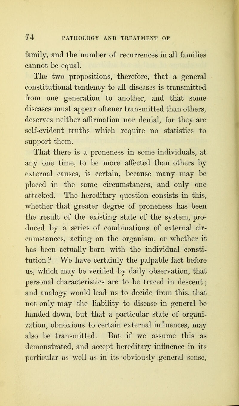 family, and the number of recurrences in all families cannot be equal. The two propositions, therefore, that a general constitutional tendency to all diseases is transmitted from one generation to another, and that some diseases must appear oftener transmitted than others, deserves neither afiirmation nor denial, for they are self-evident truths which require no statistics to support them. That there is a proneness in some individuals, at any one time, to be more affected than others by external causes, is certain, because many may be placed in the same circumstances, and only one attacked. The hereditary question consists in this, whether that greater degree of proneness has been the result of the existing state of the system, pro- duced by a series of combinations of external cir- cumstances, acting on the organism, or whether it has been actually born with the individual consti- tution ? We have certainly the palpable fact before us, which may be verified by daily observation, that personal characteristics are to be traced in descent; and analogy would lead us to decide from this, that not only may the liability to disease in general be handed down, but that a particular state of organi- zation, obnoxious to certain external influences, may also be transmitted. But if we assume this as demonstrated, and accept hereditary influence in its particular as well as in its obviously general sense,