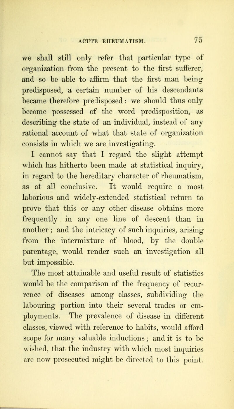 we shall still only refer that particular type of organization from the present to the first sufferer, and so be able to affirm that the first man being predisposed, a certain number of his descendants became therefore predisposed: we should thus only become possessed of the word predisposition, as describing the state of an individual, instead of any rational account of what that state of organization consists in which we are investigating. I cannot say that I regard the slight attempt which has hitherto been made at statistical inquuy, in regard to the hereditary character of rheumatism, as at all conclusive. It would requne a most laborious and widely-extended statistical retm-n to prove that tliis or any other disease obtains more frequently in any one line of descent than in another ; and the intricacy of such inquiries, arismg from the intermixture of blood, by the double parentage, would render such an investigation all but impossible. The most attainable and useful result of statistics would be the comparison of the frequency of recur- rence of diseases among classes, subdividing the laboming portion into their several trades or em- ployments. The prevalence of disease in different classes, viewed with reference to habits, would afford scope for many valuable inductions; and it is to be wished, that the industry with which most inqumes are now prosecuted might be directed to this point.