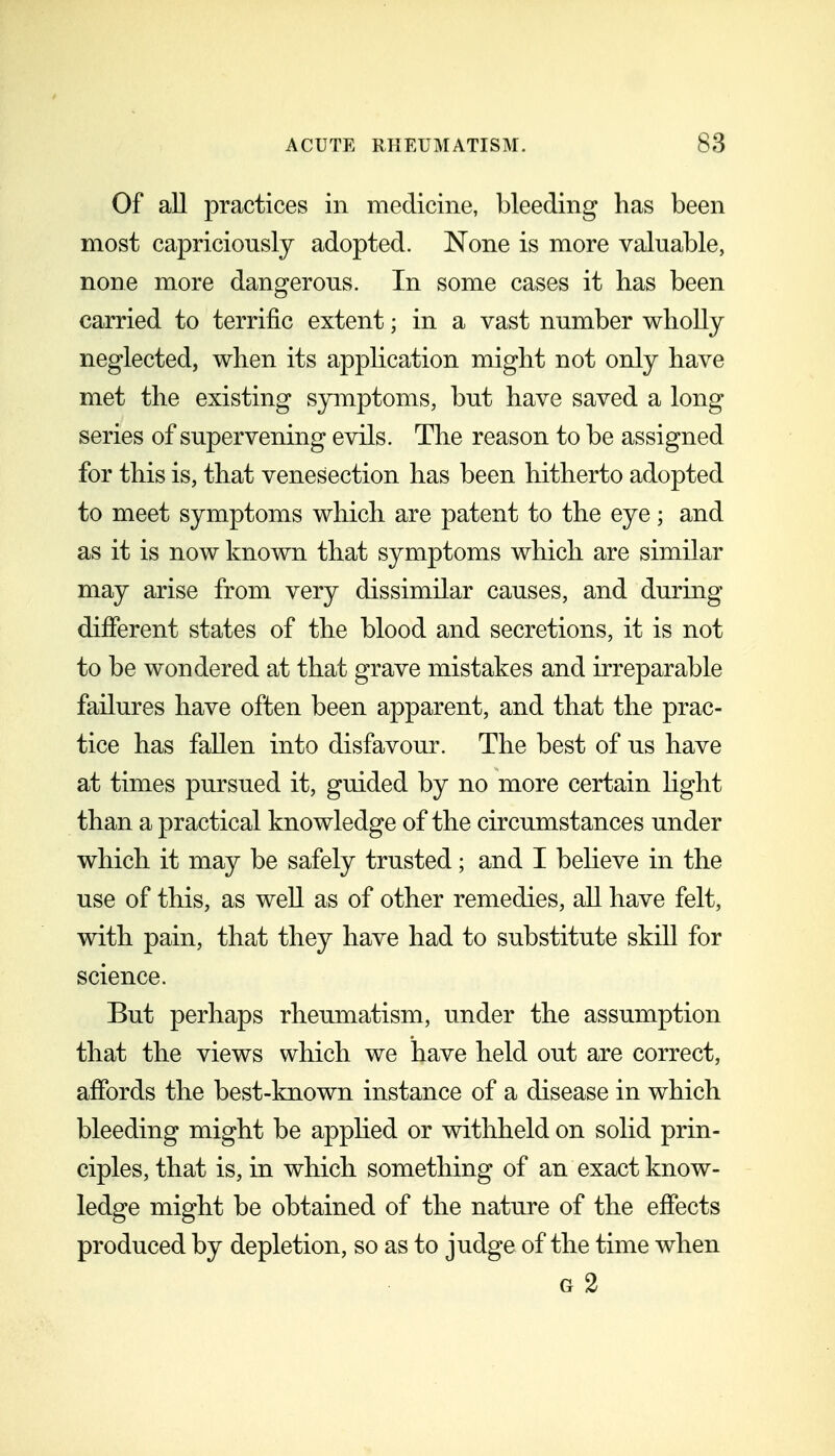 Of all practices in medicine, bleeding has been most capriciously adopted. None is more valuable, none more dangerous. In some cases it has been carried to terrific extent; in a vast number wholly neglected, when its application might not only have met the existing symptoms, but have saved a long series of supervening evils. The reason to be assigned for this is, that venesection has been hitherto adopted to meet symptoms which are patent to the eye; and as it is now known that symptoms which are similar may arise from very dissimilar causes, and during different states of the blood and secretions, it is not to be wondered at that grave mistakes and irreparable failures have often been apparent, and that the prac- tice has fallen into disfavour. The best of us have at times pursued it, guided by no more certain light than a practical knowledge of the circumstances under which it may be safely trusted; and I believe in the use of this, as well as of other remedies, all have felt, with pain, that they have had to substitute skiU for science. But perhaps rheumatism, under the assumption that the views which we have held out are correct, affords the best-known instance of a disease in which bleeding might be apphed or withheld on solid prin- ciples, that is, in which something of an exact know- ledge might be obtained of the nature of the effects produced by depletion, so as to judge of the time when G 2