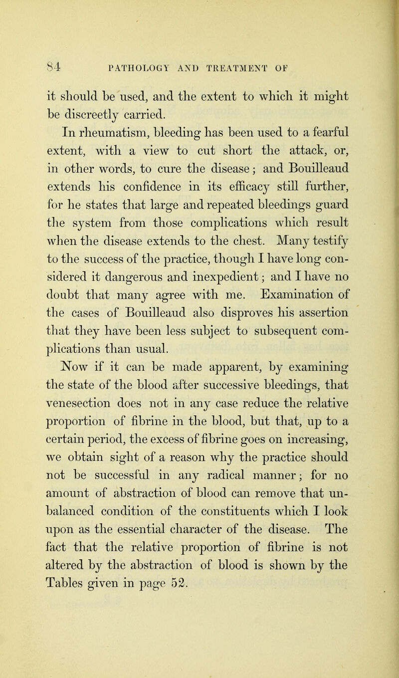 it sliould be used, and the extent to which it might be discreetly carried. In rheumatism, bleeding has been used to a fearful extent, with a view to cut short the attack, or, in other words, to cure the disease; and Bouilleaud extends his confidence in its efiicacy still further, for he states that large and repeated bleedings guard the system from those complications which result when the disease extends to the chest. Many testify to the success of the practice, though I have long con- sidered it dangerous and inexpedient; and I have no doubt that many agree with me. Examination of the cases of Bouilleaud also disproves his assertion that they have been less subject to subsequent com- plications than usual. Now if it can be made apparent, by examining the state of the blood after successive bleedings, that venesection does not in any case reduce the relative proportion of fibrine in the blood, but that, up to a certain period, the excess of fibrine goes on increasing, we obtain sight of a reason why the practice should not be successful in any radical manner; for no amount of abstraction of blood can rem_ove that un- balanced condition of the constituents which I look upon as the essential character of the disease. The fact that the relative proportion of fibrine is not altered by the abstraction of blood is shown by the Tables given in page 52.