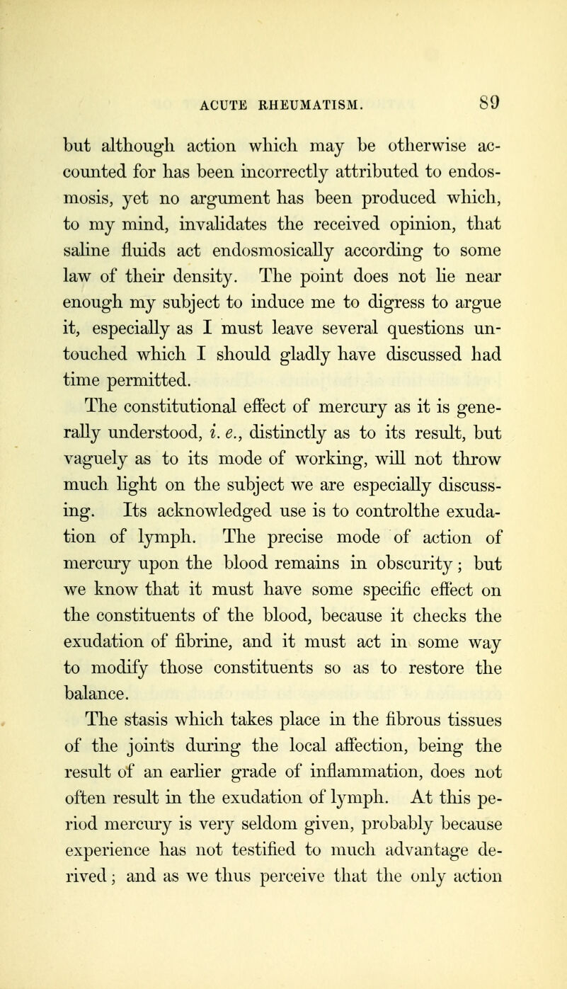 but although action which may be otherwise ac- counted for has been incorrectly attributed to endos- mosis, yet no argument has been produced which, to my mind, invahdates the received opinion, that saline fluids act endosmosically according to some law of their density. The point does not he near enough my subject to induce me to digress to argue it, especially as I must leave several questions un- touched which I should gladly have discussed had time permitted. The constitutional effect of mercury as it is gene- rally understood, i. e., distinctly as to its result, but vaguely as to its mode of working, will not throw much light on the subject we are especially discuss- ing. Its acknowledged use is to controlthe exuda- tion of lymph. The precise mode of action of mercury upon the blood remains in obscurity; but we know that it must have some specific effect on the constituents of the blood, because it checks the exudation of fibrine, and it must act in some way to modify those constituents so as to restore the balance. The stasis which takes place in the fibrous tissues of the joints during the local affection, being the result of an earher grade of inflammation, does not often result in the exudation of lymph. At this pe- riod mercury is very seldom given, probably because experience has not testified to much advantage de- rived ; and as we thus perceive that the only action