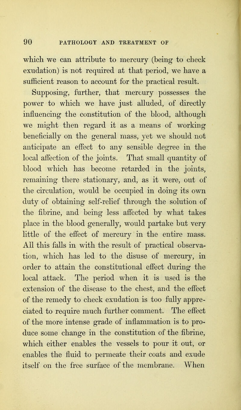 which we can attribute to mercury (being to check exudation) is not required at that period, we have a sufficient reason to account for the practical result. Supposing, further, that mercury possesses the power to which we have just alluded, of directly influencing the constitution of the blood, although we might then regard it as a means of working beneficially on the general mass, yet we should not anticipate an effect to any sensible degree in the local affection of the joints. That small quantity of blood which has become retarded in the joints, remaining there stationary, and, as it were, out of the circulation, would be occupied in doing its own duty of obtaining self-relief through the solution of the fibrine, and being less affected by what takes place in the blood generally, would partake but very little of the effect of mercury in the entire mass. All this falls in with the result of practical observa- tion, which has led to the disuse of mercury, in order to attain the constitutional effect during the local attack. The period when it is used is the extension of the disease to the chest, and the effect of the remedy to check exudation is too fully appre- ciated to require much further comment. The effect of the more intense grade of inflammation is to pro- duce some change in the constitution of the fibrine, which either enables the vessels to pour it out, or enables the fiuid to permeate their coats and exude itself on the free surface of the membrane. When