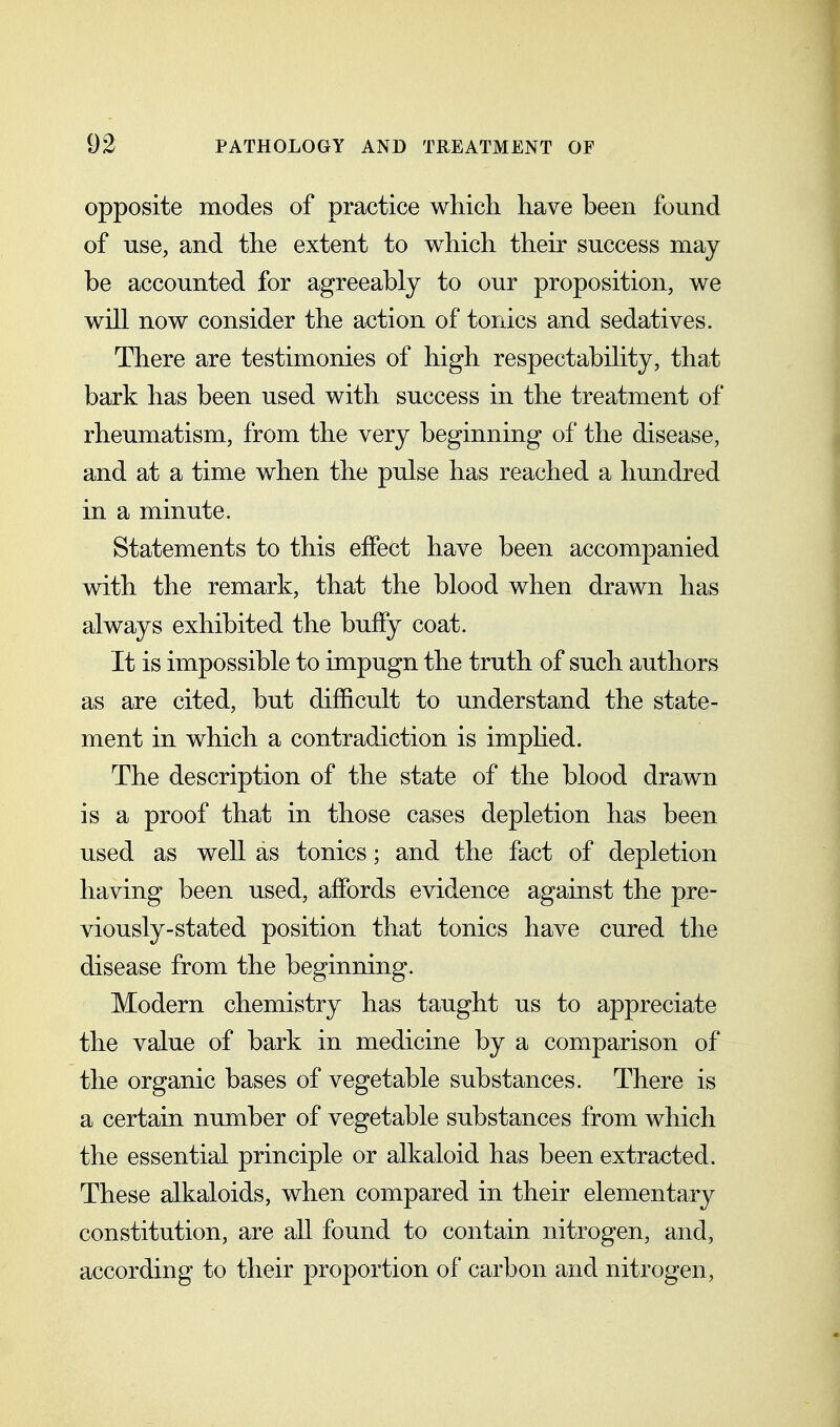 opposite modes of practice which have been found of use, and the extent to which their success may be accounted for agreeably to our proposition, we will now consider the action of tonics and sedatives. There are testimonies of high respectabihty, that bark has been used with success in the treatment of rheumatism, from the very beginning of the disease, and at a time when the pulse has reached a hundred in a minute. Statements to this effect have been accompanied with the remark, that the blood when drawn has always exhibited the buffy coat. It is impossible to impugn the truth of such authors as are cited, but difficult to understand the state- ment in which a contradiction is imphed. The description of the state of the blood drawn is a proof that in those cases depletion has been used as well as tonics; and the fact of depletion having been used, affords evidence against the pre- viously-stated position that tonics have cured the disease from the beginning. Modern chemistry has taught us to appreciate the value of bark in medicine by a comparison of the organic bases of vegetable substances. There is a certain number of vegetable substances from which the essential principle or alkaloid has been extracted. These alkaloids, when compared in their elementary constitution, are all found to contain nitrogen, and, according to their proportion of carbon and nitrogen,