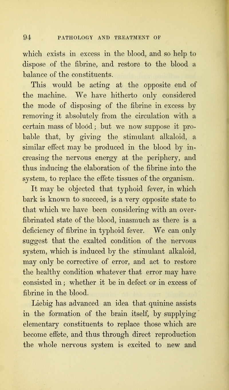 which exists in excess in the blood, and so help to dispose of the fibrine, and restore to the blood a balance of the constituents. This would be acting at the opposite end of the machine. We have hitherto only considered the mode of disposing of the fibrine in excess by removing it absolutely from the circulation with a certain mass of blood; but we now suppose it pro- bable that, by giving the stimulant alkaloid, a similar effect may be produced in the blood by in- creasing the nervous energy at the periphery, and thus inducing the elaboration of the fibrine into the system, to replace the effete tissues of the organism. It may be objected that typhoid fever, in which bark is known to succeed, is a very opposite state to that which we have been considering with an over- fibrinated state of the blood, inasmuch as there is a deficiency of fibrine in typhoid fever. We can only suggest that the exalted condition of the nervous system, which is induced by the stimulant alkaloid, may only be corrective of error, and act to restore the healthy condition whatever that error may have consisted in; whether it be in defect or in excess of fibrine in the blood. Liebig has advanced an idea that quinine assists in the formation of the brain itself, by supplying elementary constituents to replace those which are become effete, and thus through direct reproduction the whole nervous system is excited to new and