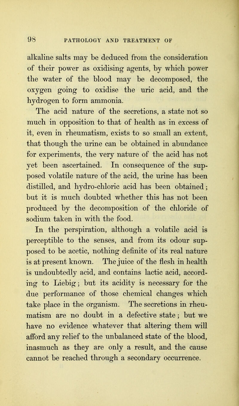 alkaline salts may be deduced from the consideration of their power as oxidising agents, by which power the water of the blood may be decomposed, the oxygen going to oxidise the uric acid, and the hydrogen to form ammonia. The acid nature of the secretions, a state not so much in opposition to that of health as in excess of it, even in rheumatism, exists to so small an extent, that though the urine can be obtained in abundance for experiments, the very nature of the acid has not yet been ascertained. In consequence of the sup- posed volatile nature of the acid, the urine has been distilled, and hydro-chloric acid has been obtained; but it is much doubted whether this has not been produced by the decomposition of the chloride of sodium taken in with the food. In the perspiration, although a volatile acid is perceptible to the senses, and from its odour sup- posed to be acetic, nothing definite of its real nature is at present known. The juice of the flesh in health is undoubtedly acid, and contains lactic acid, accord- ing to Liebig; but its acidity is necessary for the due performance of those chemical changes which take place in the organism. The secretions in rheu- matism are no doubt in a defective state; but we have no evidence whatever that altering them will afford any relief to the unbalanced state of the blood, inasmuch as they are only a result, and the cause cannot be reached through a secondary occurrence.