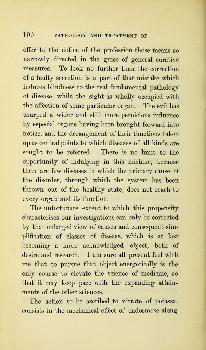 offer to the notice of the profession those means so narrowly directed in the guise of general curative measures. To look no further than the correction of a faulty secretion is a part of that mistake which induces blindness to the real fundamental pathology of disease, while the sight is wholly occupied with the affection of some particular organ. The evil has usurped a wider and still more pernicious influence by especial organs having been brought forward into notice, and the derangement of their functions taken up as central points to which diseases of all kinds are sought to be referred. There is no Hmit to the opportunity of indulging in this mistake, because there are few diseases in which the primary cause of the disorder, through which the system has been thrown out of the healthy state, does not reach to every organ and its function. The unfortunate extent to which this propensity characterises our investigations can only be corrected by that enlarged view of causes and consequent sim- plification of classes of disease, which is at last becoming a more acknowledged object, both of desire and research. I am sure all present feel with me that to pursue that object energetically is the only course to elevate the science of medicine, so that it may keep pace with the expanding attain- ments of the other sciences. The action to be ascribed to nitrate of potassa, consists in the mechanical effect of endosmose along