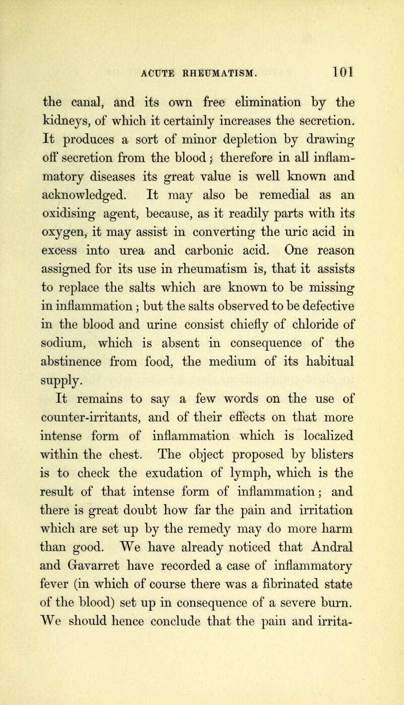 the canal, and its own free elimination by the kidneys, of which it certainly increases the secretion. It produces a sort of minor depletion by drawing off secretion from the blood; therefore in all inflam- matory diseases its great value is well known and acknowledged. It may also be remedial as an oxidising agent, because, as it readily parts with its oxygen, it may assist in converting the uric acid in excess into urea and carbonic acid. One reason assigned for its use in rheumatism is, that it assists to replace the salts which are known to be missing in inflammation; but the salts observed to be defective in the blood and urine consist chiefly of chloride of sodium, which is absent in consequence of the abstinence from food, the medium of its habitual supply. It remains to say a few words on the use of counter-irritants, and of their efiects on that more intense form of inflammation which is localized within the chest. The object proposed by bHsters is to check the exudation of lymph, which is the result of that intense form of inflammation; and there is great doubt how far the pain and irritation which are set up by the remedy may do more harm than good. We have already noticed that Andral and Gravarret have recorded a case of inflammatory fever (in which of course there was a fibrinated state of the blood) set up in consequence of a severe burn. We should hence conclude that the pain and irrita-