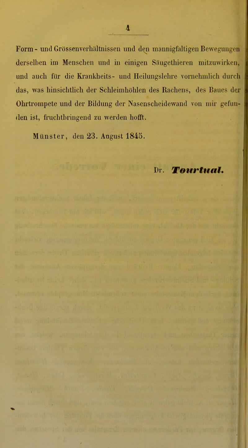 Form - und Grössenverhältnissen und den mannigfaltigen Bewegungen derselben im Menschen und in einigen Säugethieren mitzuwirken, und auch für die Ki'ankheits- und Heilungslehre vornehmlich durch das, was hinsichthch der Schleimhöhlen des Rachens, des Baues dei' Ohrtrompete und der Bildung der Nasenscheidewand von mir gefun- den ist, fruchtbringend zu werden hofll. Münster, den 23. August 1845. Dr. Tourtuat.